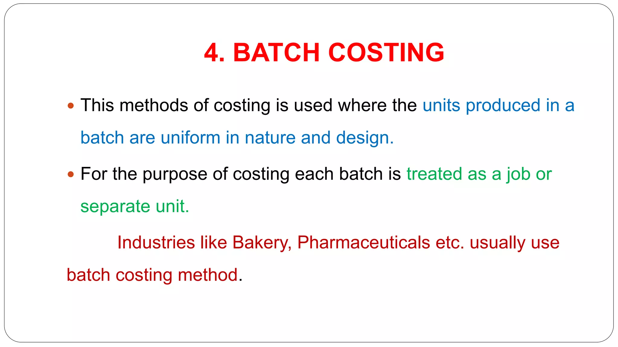4. BATCH COSTING
 This methods of costing is used where the units produced in a
batch are uniform in nature and design.
 For the purpose of costing each batch is treated as a job or
separate unit.
Industries like Bakery, Pharmaceuticals etc. usually use
batch costing method.
 