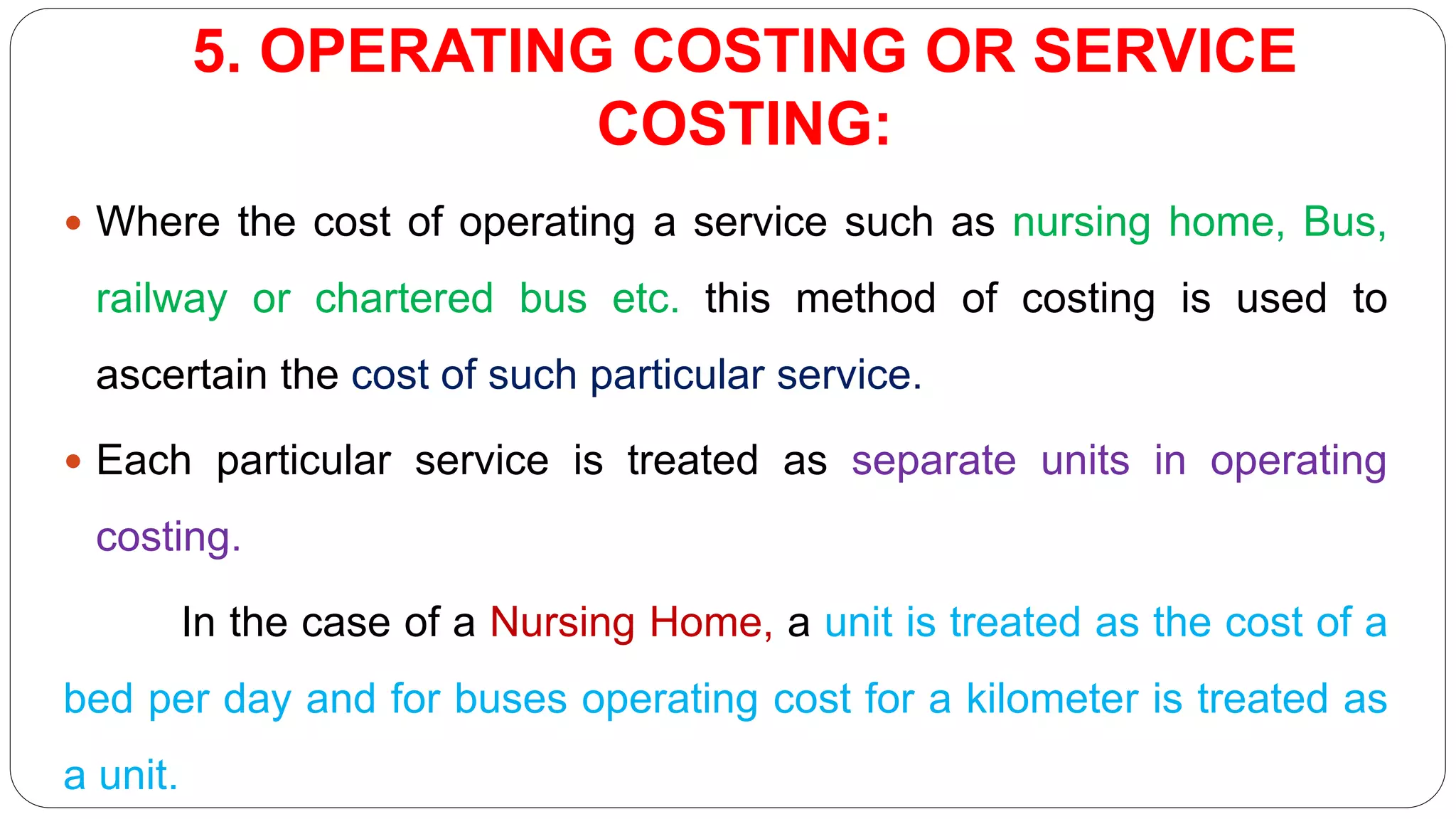 5. OPERATING COSTING OR SERVICE
COSTING:
 Where the cost of operating a service such as nursing home, Bus,
railway or chartered bus etc. this method of costing is used to
ascertain the cost of such particular service.
 Each particular service is treated as separate units in operating
costing.
In the case of a Nursing Home, a unit is treated as the cost of a
bed per day and for buses operating cost for a kilometer is treated as
a unit.
 
