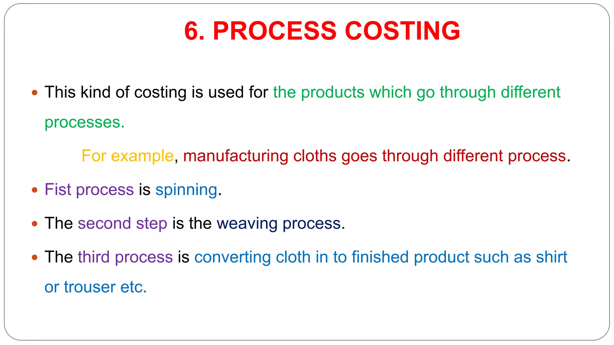 6. PROCESS COSTING
 This kind of costing is used for the products which go through different
processes.
For example, manufacturing cloths goes through different process.
 Fist process is spinning.
 The second step is the weaving process.
 The third process is converting cloth in to finished product such as shirt
or trouser etc.
 