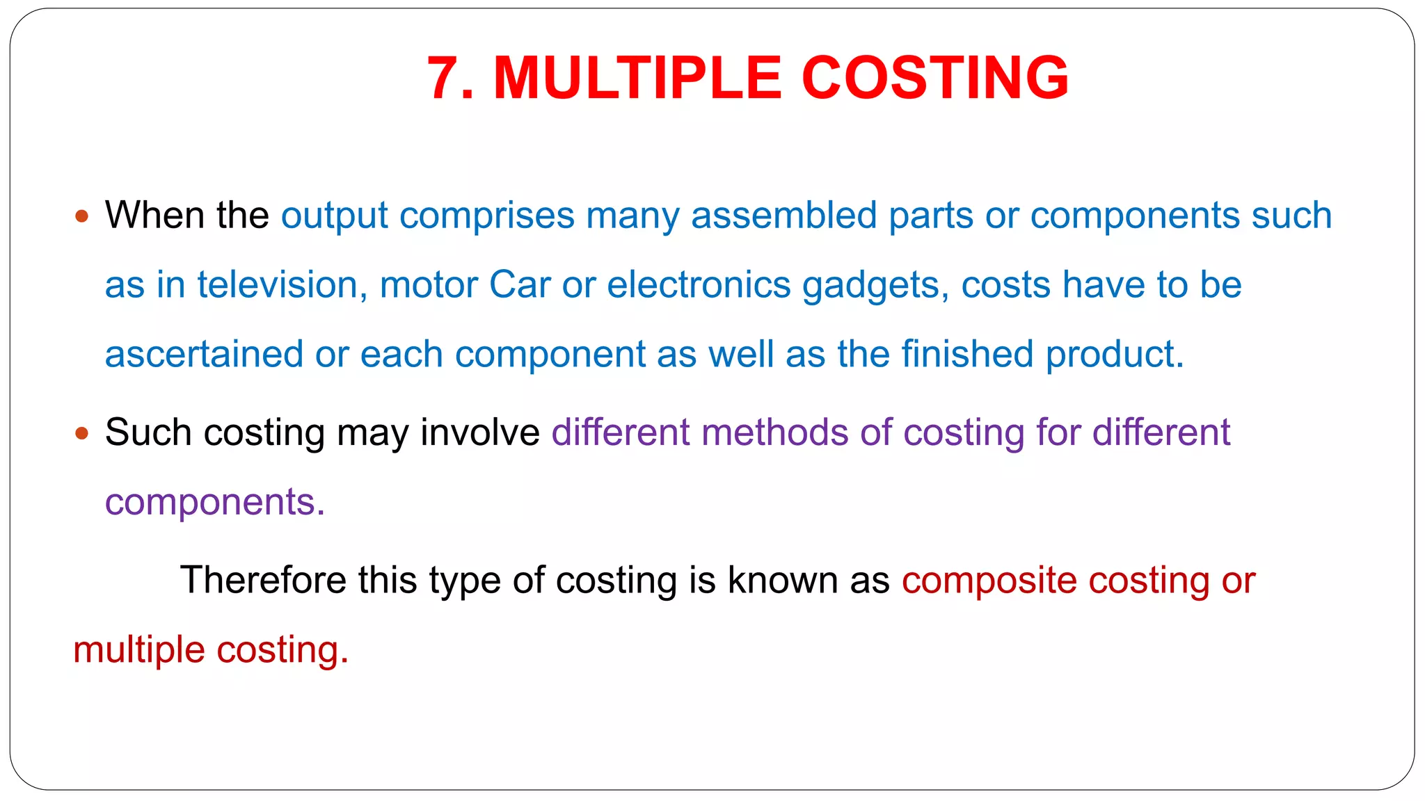 7. MULTIPLE COSTING
 When the output comprises many assembled parts or components such
as in television, motor Car or electronics gadgets, costs have to be
ascertained or each component as well as the finished product.
 Such costing may involve different methods of costing for different
components.
Therefore this type of costing is known as composite costing or
multiple costing.
 