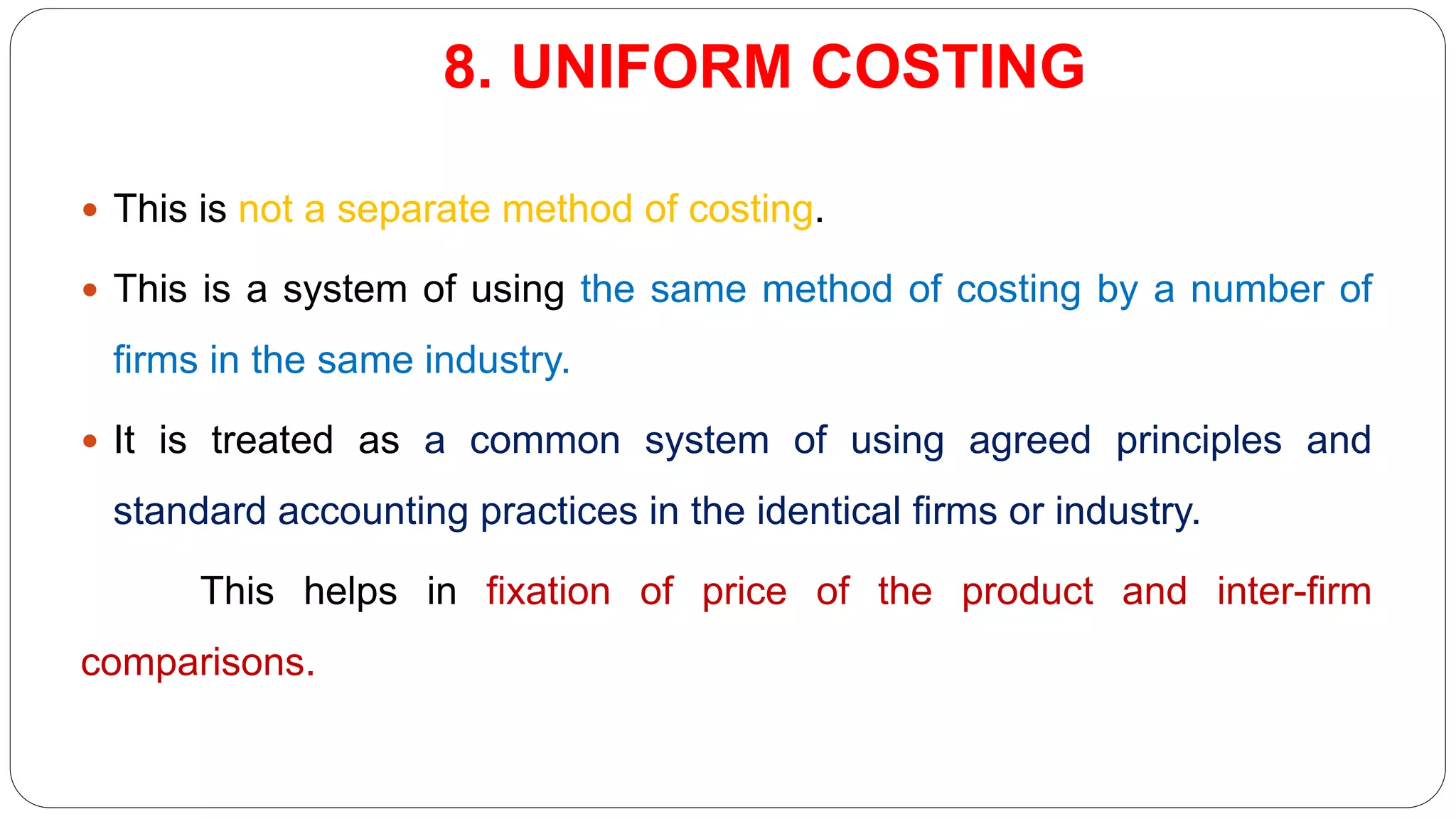 8. UNIFORM COSTING
 This is not a separate method of costing.
 This is a system of using the same method of costing by a number of
firms in the same industry.
 It is treated as a common system of using agreed principles and
standard accounting practices in the identical firms or industry.
This helps in fixation of price of the product and inter-firm
comparisons.
 