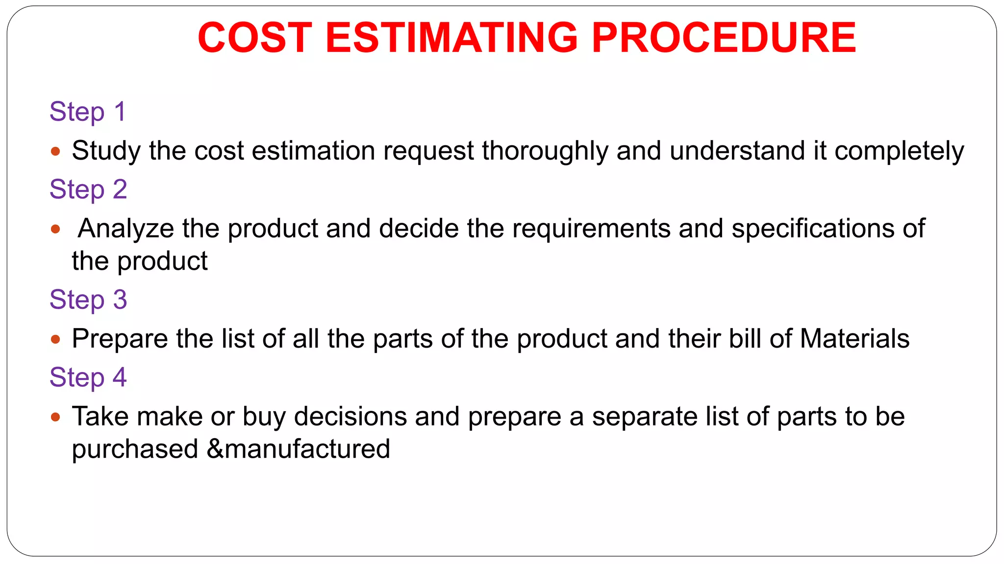 COST ESTIMATING PROCEDURE
Step 1
 Study the cost estimation request thoroughly and understand it completely
Step 2
 Analyze the product and decide the requirements and specifications of
the product
Step 3
 Prepare the list of all the parts of the product and their bill of Materials
Step 4
 Take make or buy decisions and prepare a separate list of parts to be
purchased &manufactured
 