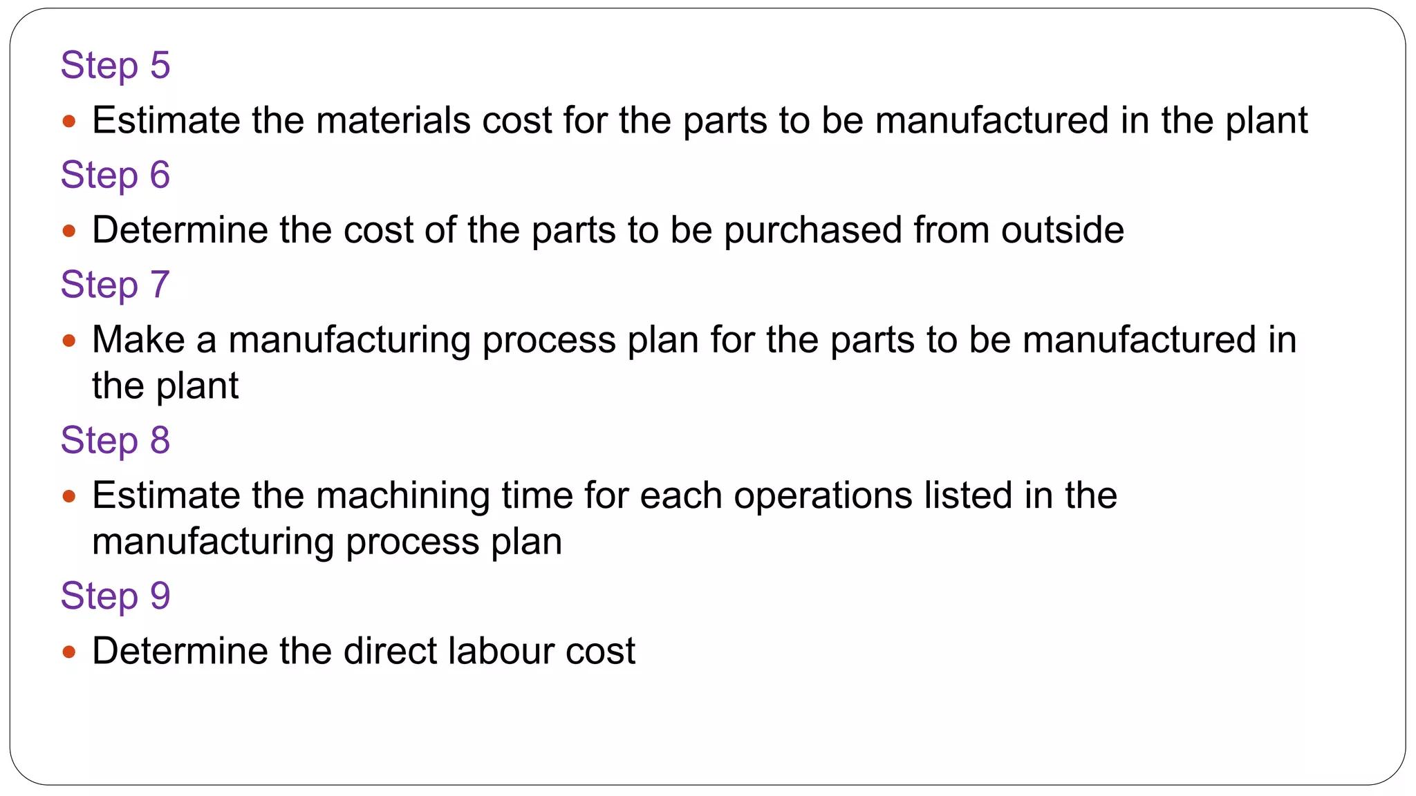 Step 5
 Estimate the materials cost for the parts to be manufactured in the plant
Step 6
 Determine the cost of the parts to be purchased from outside
Step 7
 Make a manufacturing process plan for the parts to be manufactured in
the plant
Step 8
 Estimate the machining time for each operations listed in the
manufacturing process plan
Step 9
 Determine the direct labour cost
 