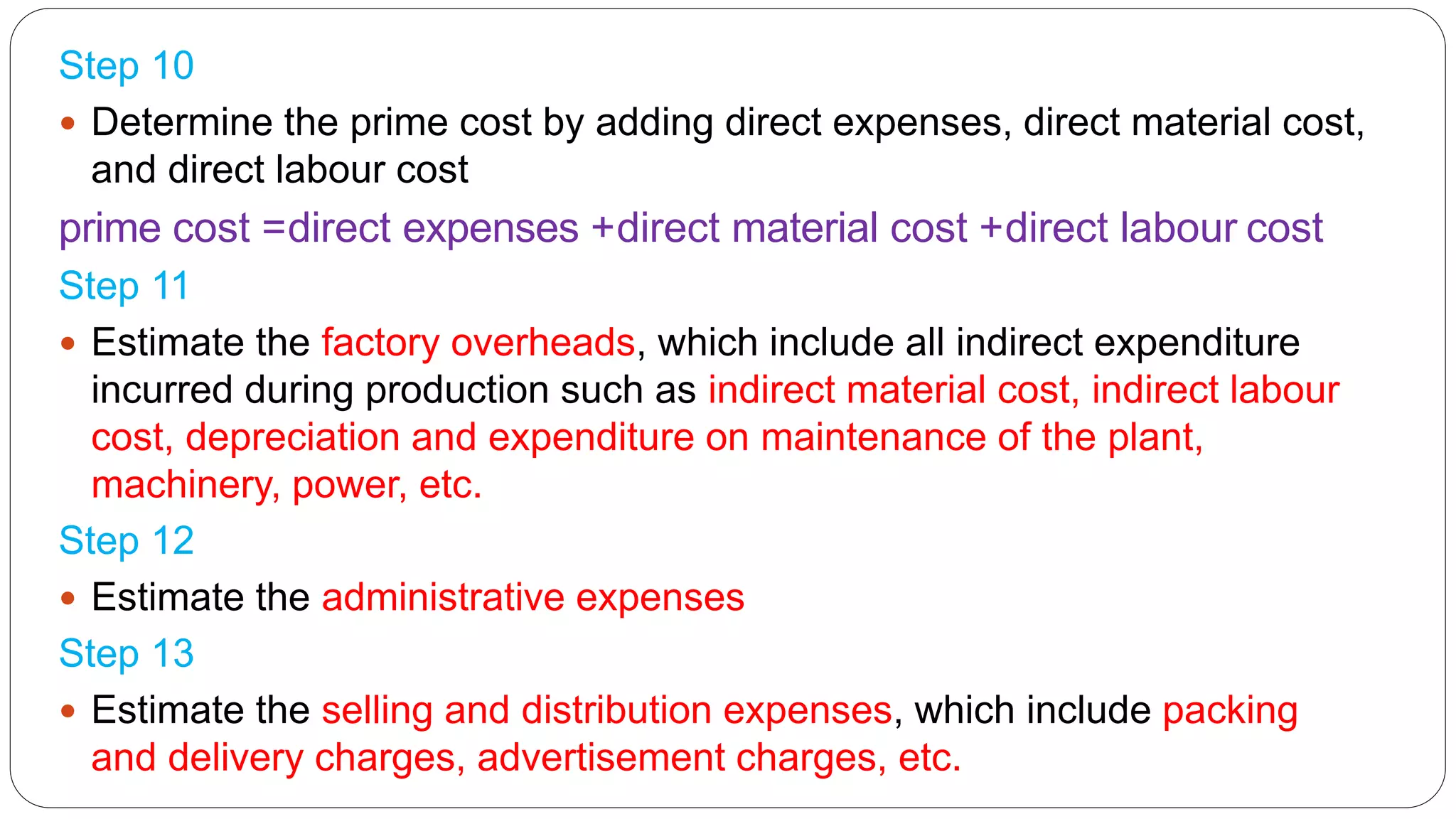Step 10
 Determine the prime cost by adding direct expenses, direct material cost,
and direct labour cost
prime cost =direct expenses +direct material cost +direct labour cost
Step 11
 Estimate the factory overheads, which include all indirect expenditure
incurred during production such as indirect material cost, indirect labour
cost, depreciation and expenditure on maintenance of the plant,
machinery, power, etc.
Step 12
 Estimate the administrative expenses
Step 13
 Estimate the selling and distribution expenses, which include packing
and delivery charges, advertisement charges, etc.
 