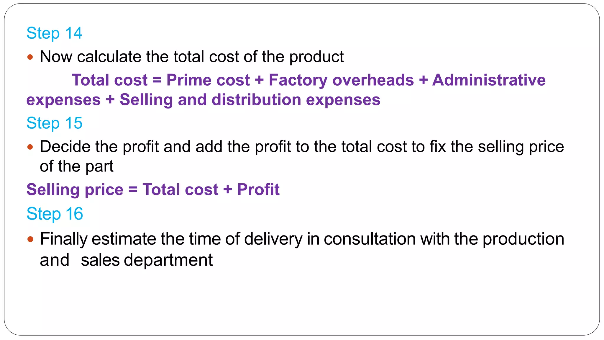 Step 14
 Now calculate the total cost of the product
Total cost = Prime cost + Factory overheads + Administrative
expenses + Selling and distribution expenses
Step 15
 Decide the profit and add the profit to the total cost to fix the selling price
of the part
Selling price = Total cost + Profit
Step 16
 Finally estimate the time of delivery in consultation with the production
and sales department
 