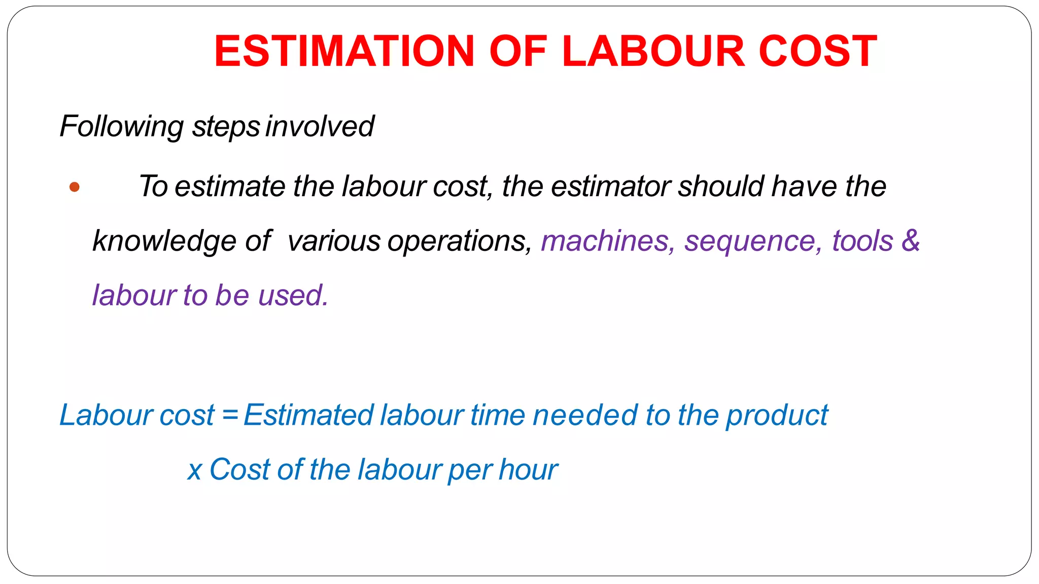 ESTIMATION OF LABOUR COST
Following stepsinvolved
 To estimate the labour cost, the estimator should have the
knowledge of various operations, machines, sequence, tools &
labour to be used.
Labour cost =Estimated labour time needed to the product
x Cost of the labour per hour
 