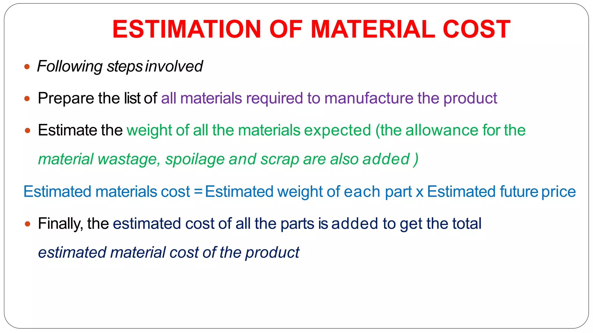 ESTIMATION OF MATERIAL COST
 Following stepsinvolved
 Prepare the list of all materials required to manufacture the product
 Estimate the weight of all the materials expected (the allowance for the
material wastage, spoilage and scrap are also added )
Estimated materials cost =Estimated weight of each part x Estimated futureprice
 Finally, the estimated cost of all the parts is added to get the total
estimated material cost of the product
 