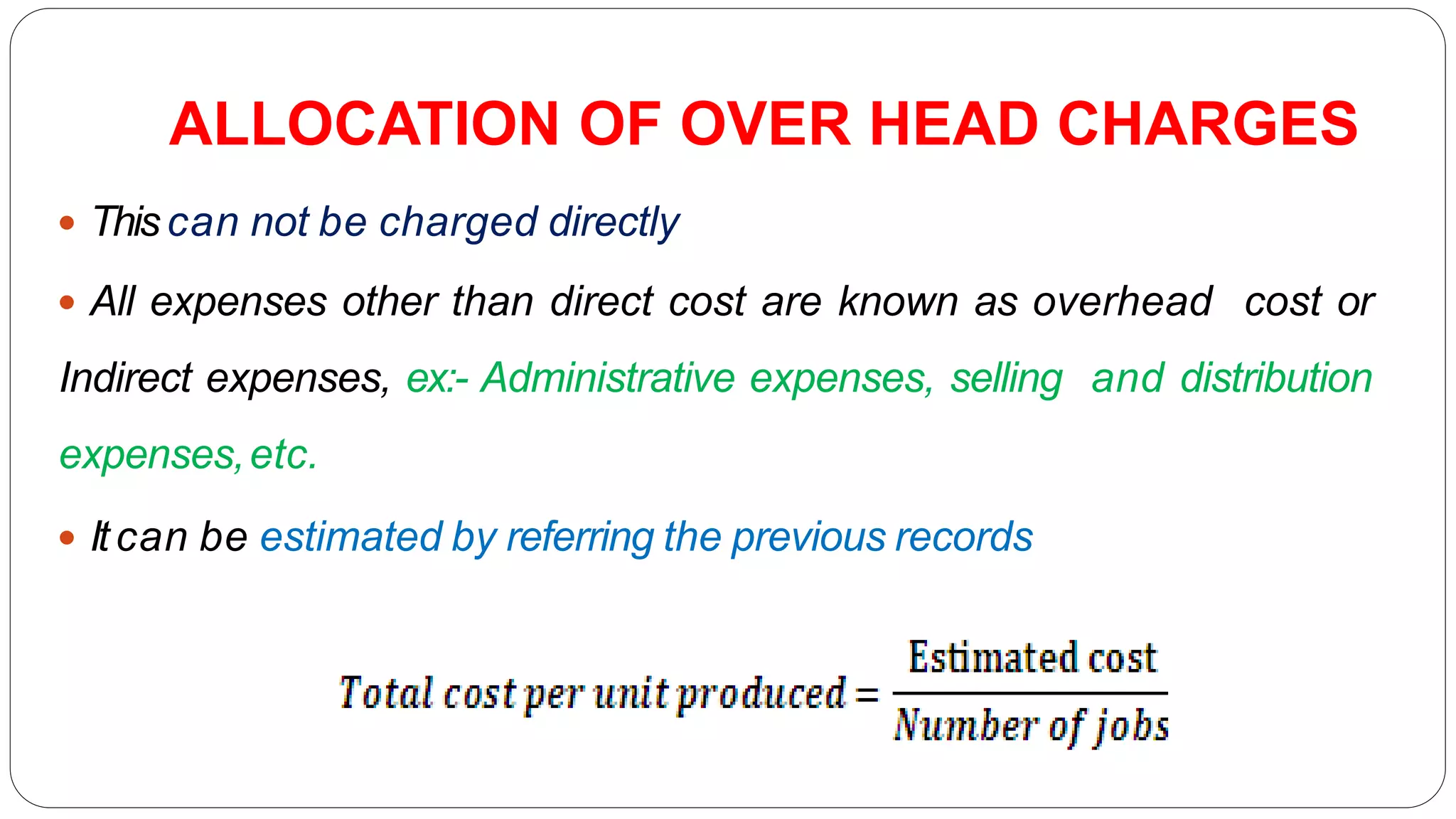 ALLOCATION OF OVER HEAD CHARGES
 Thiscan not be charged directly
 All expenses other than direct cost are known as overhead cost or
Indirect expenses, ex:- Administrative expenses, selling and distribution
expenses,etc.
 Itcan be estimated by referring the previous records
 