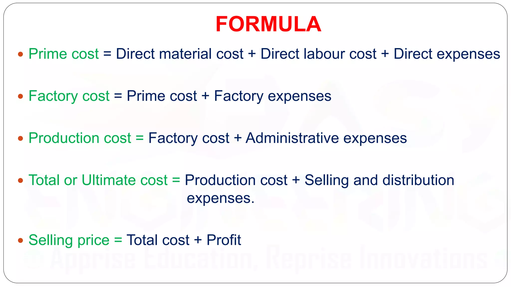 FORMULA
 Prime cost = Direct material cost + Direct labour cost + Direct expenses
 Factory cost = Prime cost + Factory expenses
 Production cost = Factory cost + Administrative expenses
 Total or Ultimate cost = Production cost + Selling and distribution
expenses.
 Selling price = Total cost + Profit
 