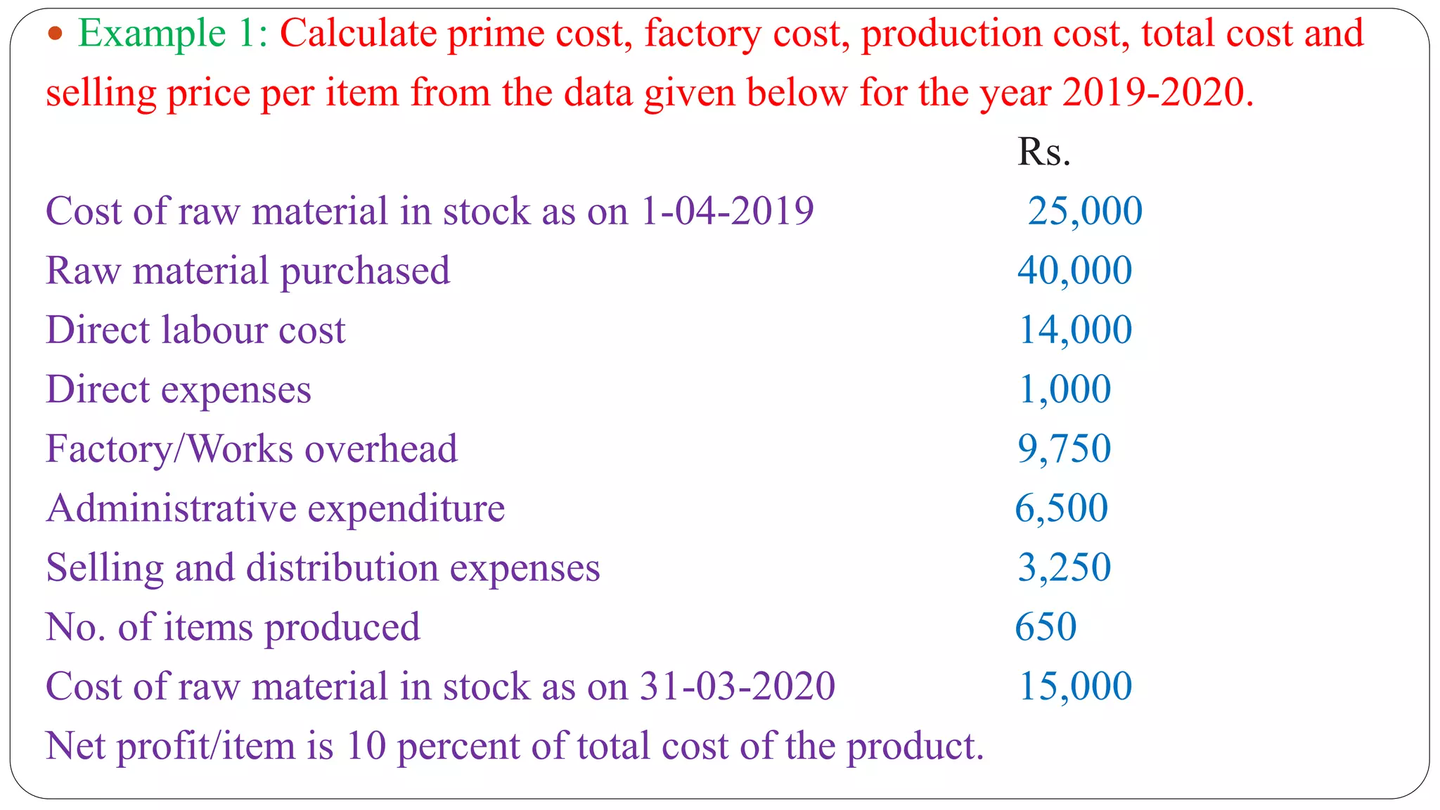  Example 1: Calculate prime cost, factory cost, production cost, total cost and
selling price per item from the data given below for the year 2019-2020.
Rs.
Cost of raw material in stock as on 1-04-2019 25,000
Raw material purchased 40,000
Direct labour cost 14,000
Direct expenses 1,000
Factory/Works overhead 9,750
Administrative expenditure 6,500
Selling and distribution expenses 3,250
No. of items produced 650
Cost of raw material in stock as on 31-03-2020 15,000
Net profit/item is 10 percent of total cost of the product.
 