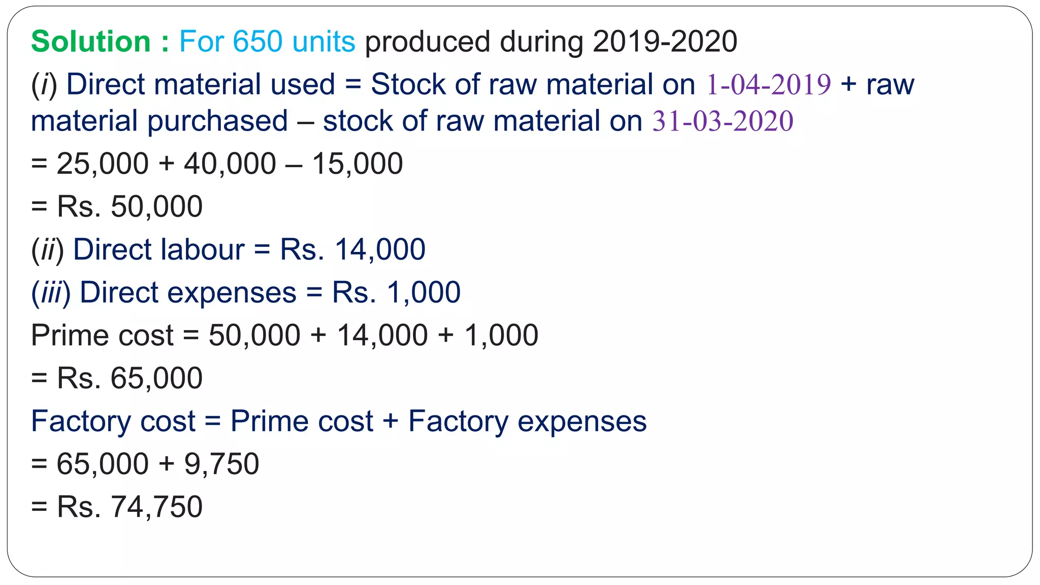 Solution : For 650 units produced during 2019-2020
(i) Direct material used = Stock of raw material on 1-04-2019 + raw
material purchased – stock of raw material on 31-03-2020
= 25,000 + 40,000 – 15,000
= Rs. 50,000
(ii) Direct labour = Rs. 14,000
(iii) Direct expenses = Rs. 1,000
Prime cost = 50,000 + 14,000 + 1,000
= Rs. 65,000
Factory cost = Prime cost + Factory expenses
= 65,000 + 9,750
= Rs. 74,750
 