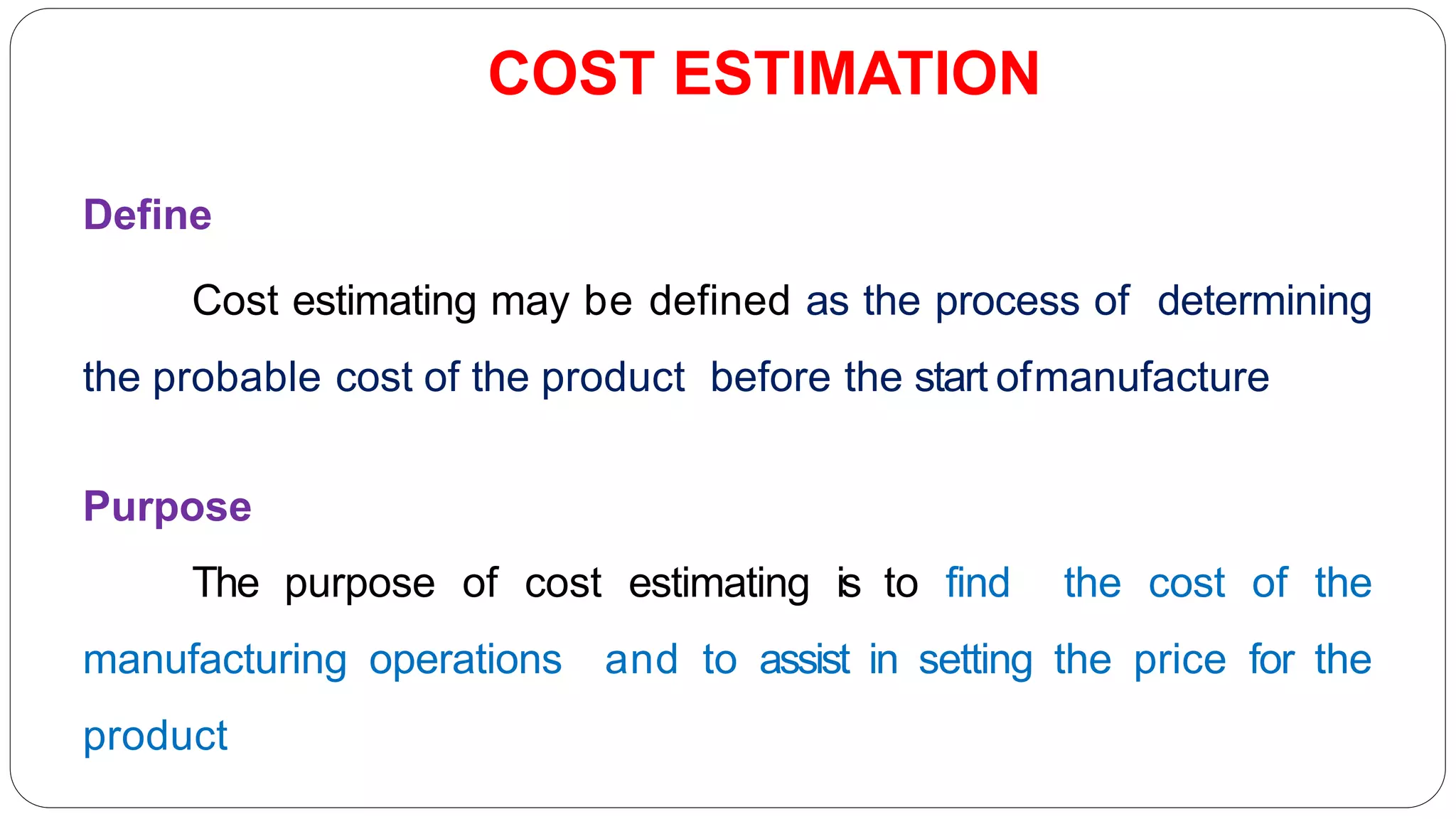 COST ESTIMATION
Define
Cost estimating may be defined as the process of determining
the probable cost of the product before the start ofmanufacture
Purpose
The purpose of cost estimating is to find the cost of the
manufacturing operations and to assist in setting the price for the
product
 