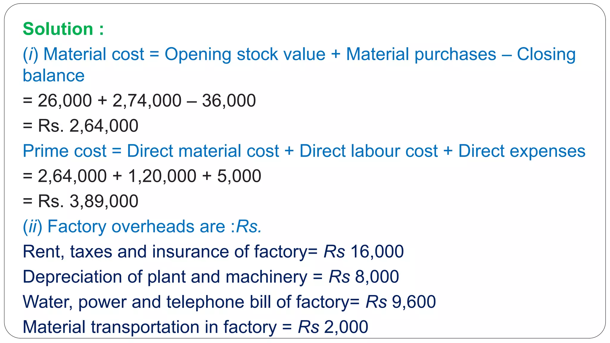 Solution :
(i) Material cost = Opening stock value + Material purchases – Closing
balance
= 26,000 + 2,74,000 – 36,000
= Rs. 2,64,000
Prime cost = Direct material cost + Direct labour cost + Direct expenses
= 2,64,000 + 1,20,000 + 5,000
= Rs. 3,89,000
(ii) Factory overheads are :Rs.
Rent, taxes and insurance of factory= Rs 16,000
Depreciation of plant and machinery = Rs 8,000
Water, power and telephone bill of factory= Rs 9,600
Material transportation in factory = Rs 2,000
 