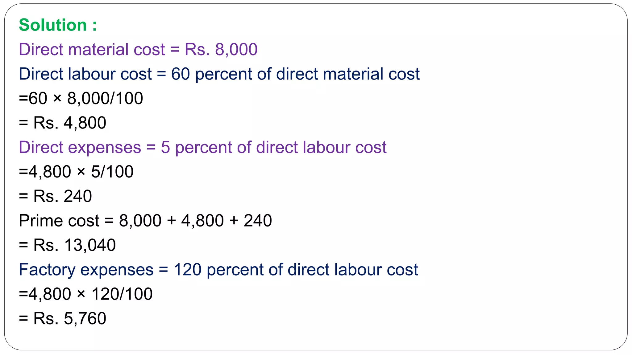 Solution :
Direct material cost = Rs. 8,000
Direct labour cost = 60 percent of direct material cost
=60 × 8,000/100
= Rs. 4,800
Direct expenses = 5 percent of direct labour cost
=4,800 × 5/100
= Rs. 240
Prime cost = 8,000 + 4,800 + 240
= Rs. 13,040
Factory expenses = 120 percent of direct labour cost
=4,800 × 120/100
= Rs. 5,760
 