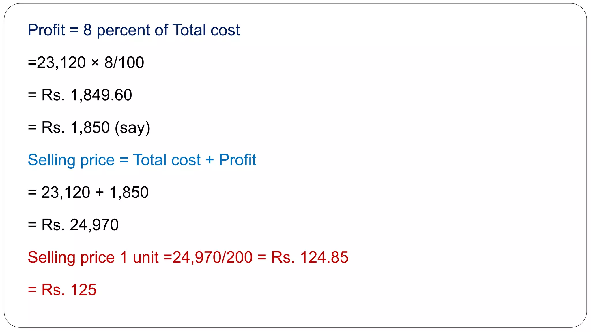 Profit = 8 percent of Total cost
=23,120 × 8/100
= Rs. 1,849.60
= Rs. 1,850 (say)
Selling price = Total cost + Profit
= 23,120 + 1,850
= Rs. 24,970
Selling price 1 unit =24,970/200 = Rs. 124.85
= Rs. 125
 