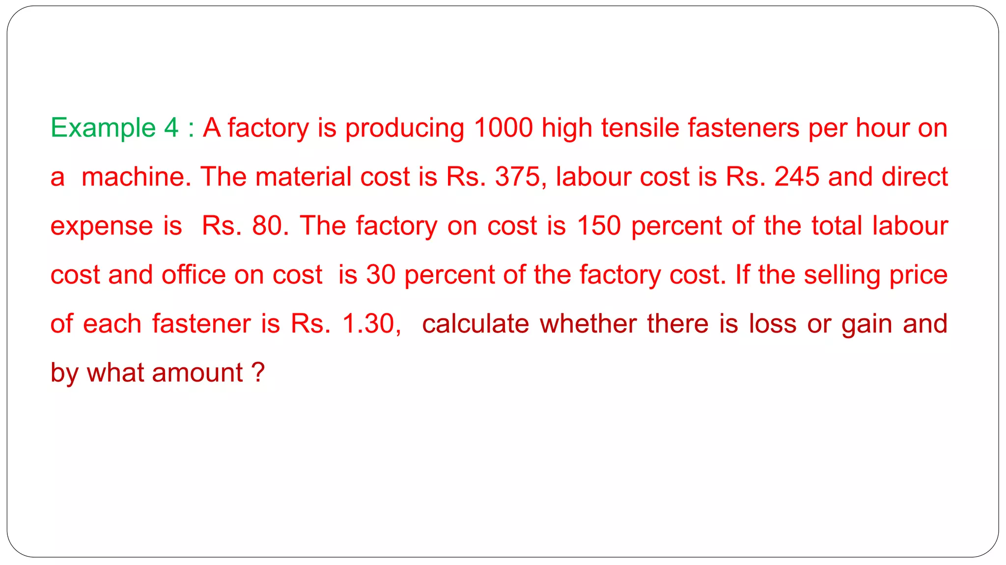 Example 4 : A factory is producing 1000 high tensile fasteners per hour on
a machine. The material cost is Rs. 375, labour cost is Rs. 245 and direct
expense is Rs. 80. The factory on cost is 150 percent of the total labour
cost and office on cost is 30 percent of the factory cost. If the selling price
of each fastener is Rs. 1.30, calculate whether there is loss or gain and
by what amount ?
 