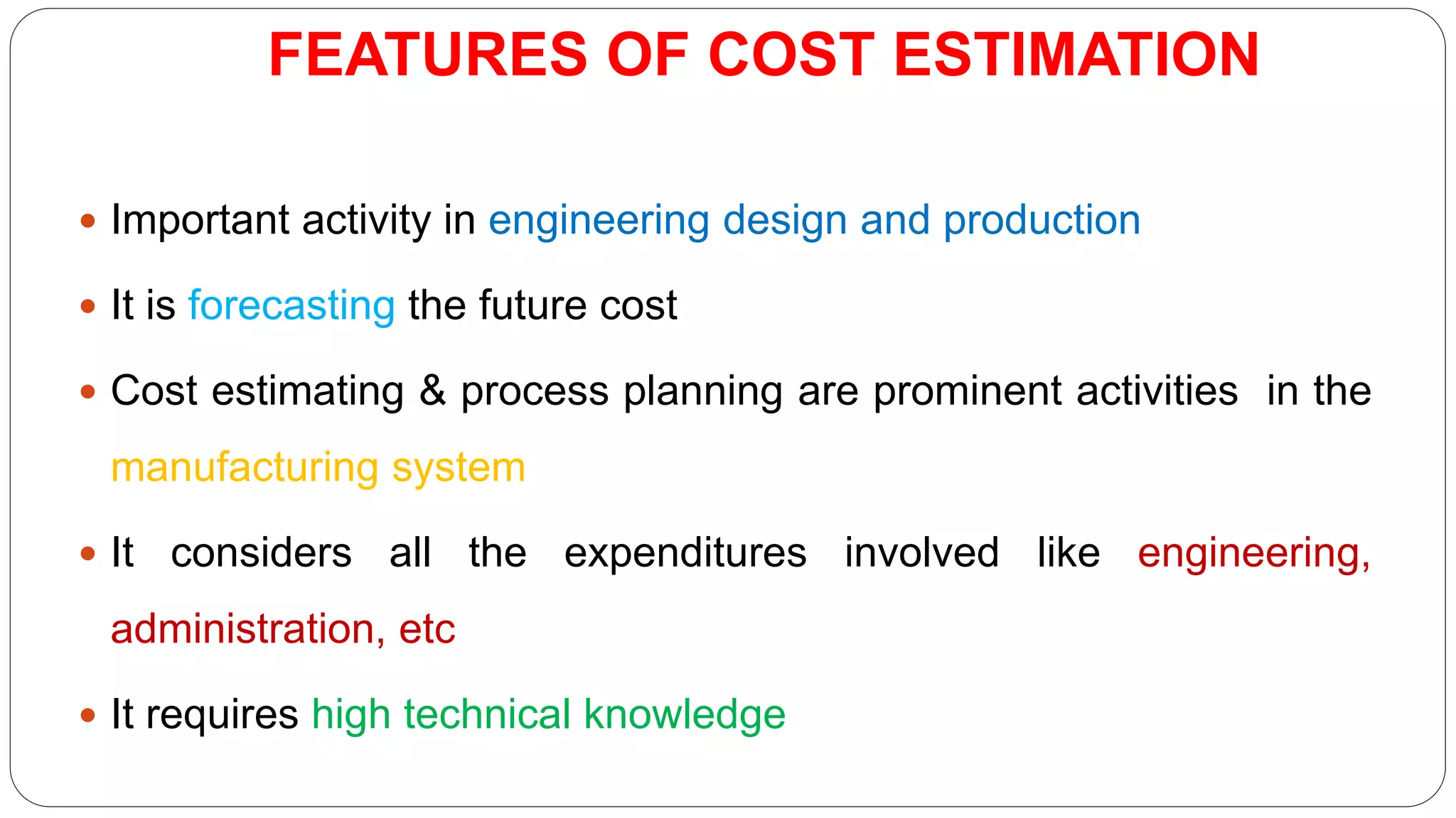 FEATURES OF COST ESTIMATION
 Important activity in engineering design and production
 It is forecasting the future cost
 Cost estimating & process planning are prominent activities in the
manufacturing system
 It considers all the expenditures involved like engineering,
administration, etc
 It requires high technical knowledge
 