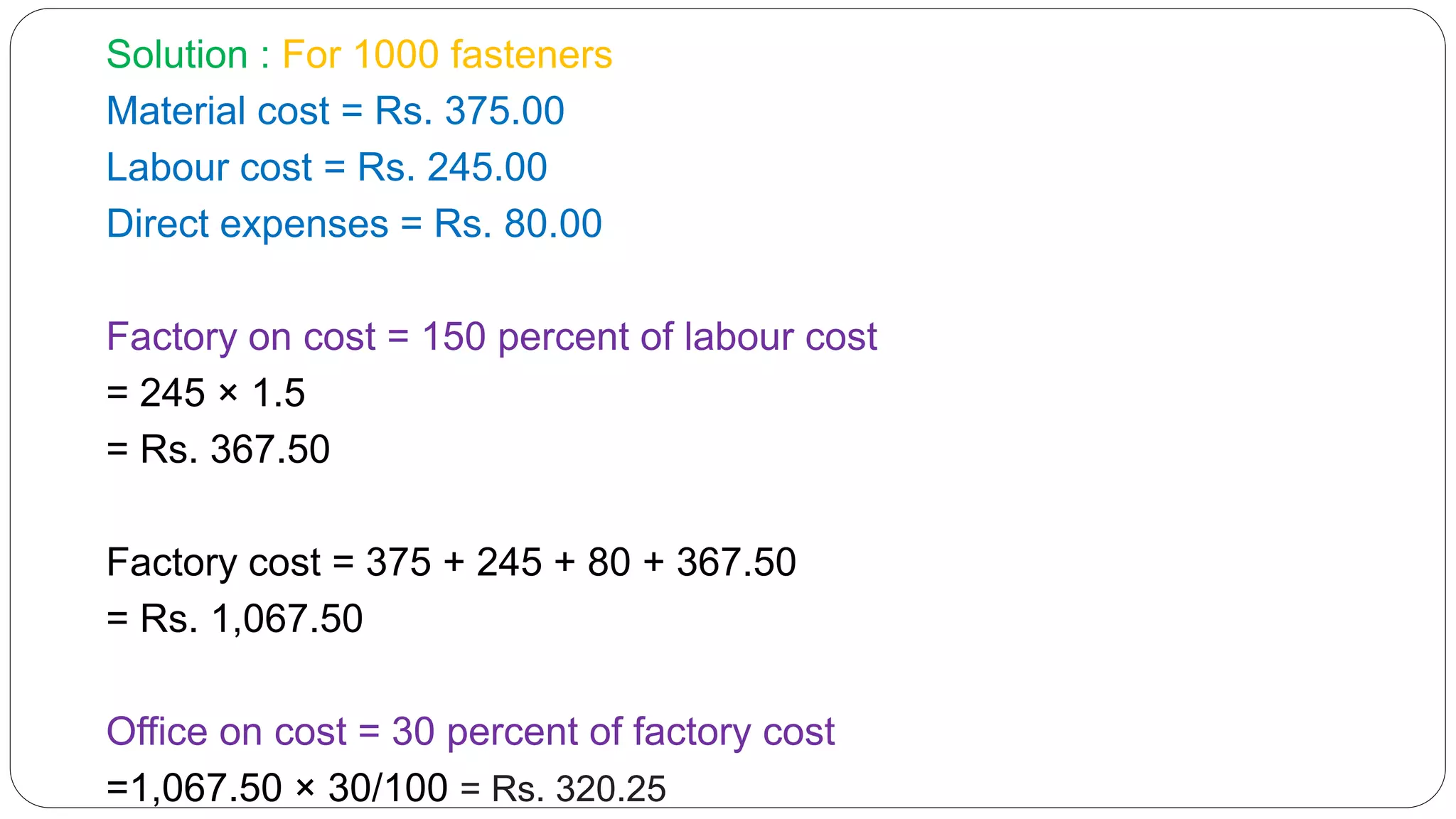 Solution : For 1000 fasteners
Material cost = Rs. 375.00
Labour cost = Rs. 245.00
Direct expenses = Rs. 80.00
Factory on cost = 150 percent of labour cost
= 245 × 1.5
= Rs. 367.50
Factory cost = 375 + 245 + 80 + 367.50
= Rs. 1,067.50
Office on cost = 30 percent of factory cost
=1,067.50 × 30/100 = Rs. 320.25
 