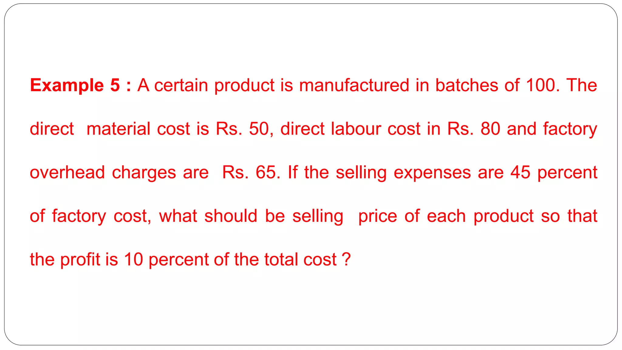 Example 5 : A certain product is manufactured in batches of 100. The
direct material cost is Rs. 50, direct labour cost in Rs. 80 and factory
overhead charges are Rs. 65. If the selling expenses are 45 percent
of factory cost, what should be selling price of each product so that
the profit is 10 percent of the total cost ?
 