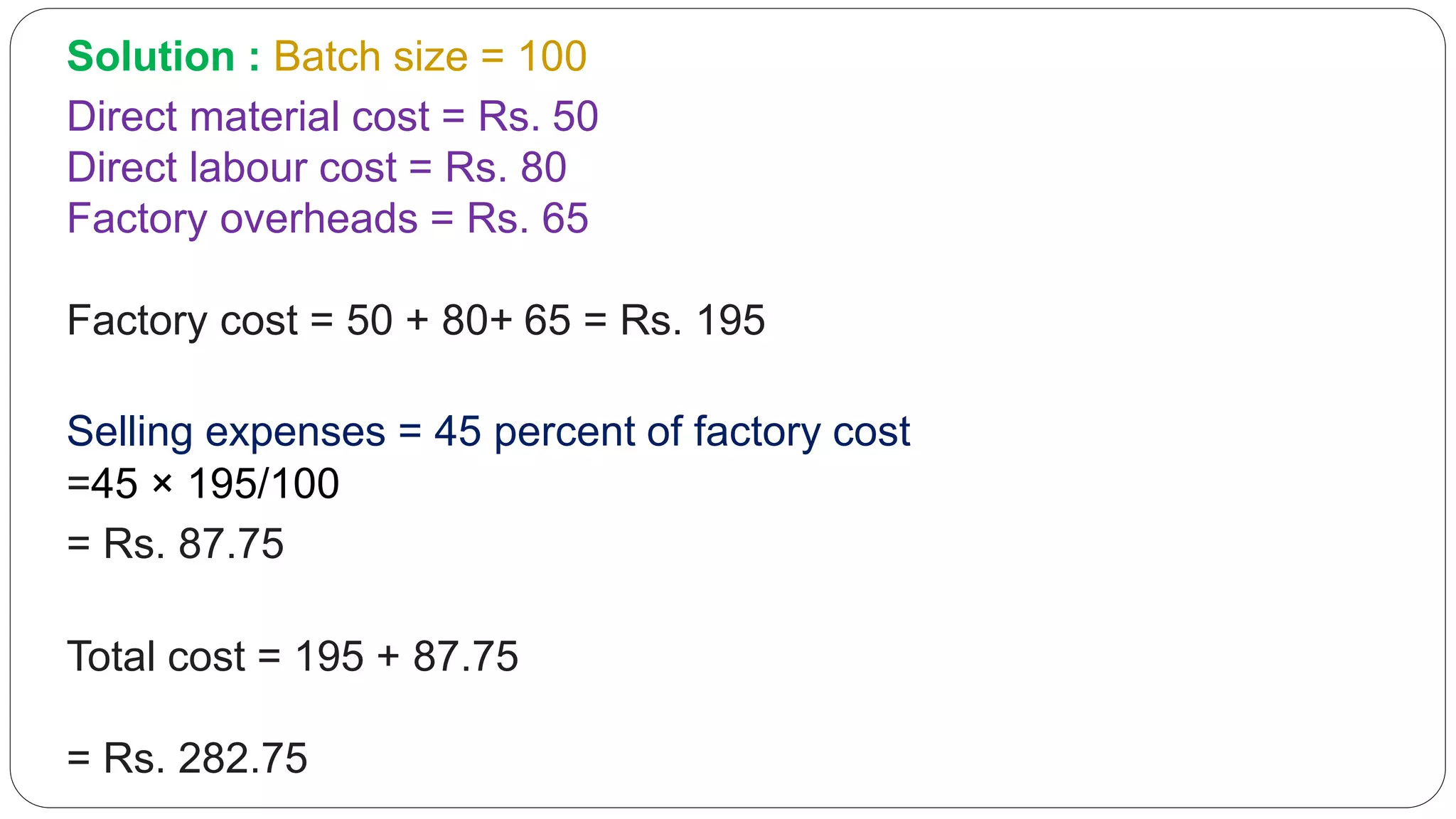 Solution : Batch size = 100
Direct material cost = Rs. 50
Direct labour cost = Rs. 80
Factory overheads = Rs. 65
Factory cost = 50 + 80+ 65 = Rs. 195
Selling expenses = 45 percent of factory cost
=45 × 195/100
= Rs. 87.75
Total cost = 195 + 87.75
= Rs. 282.75
 