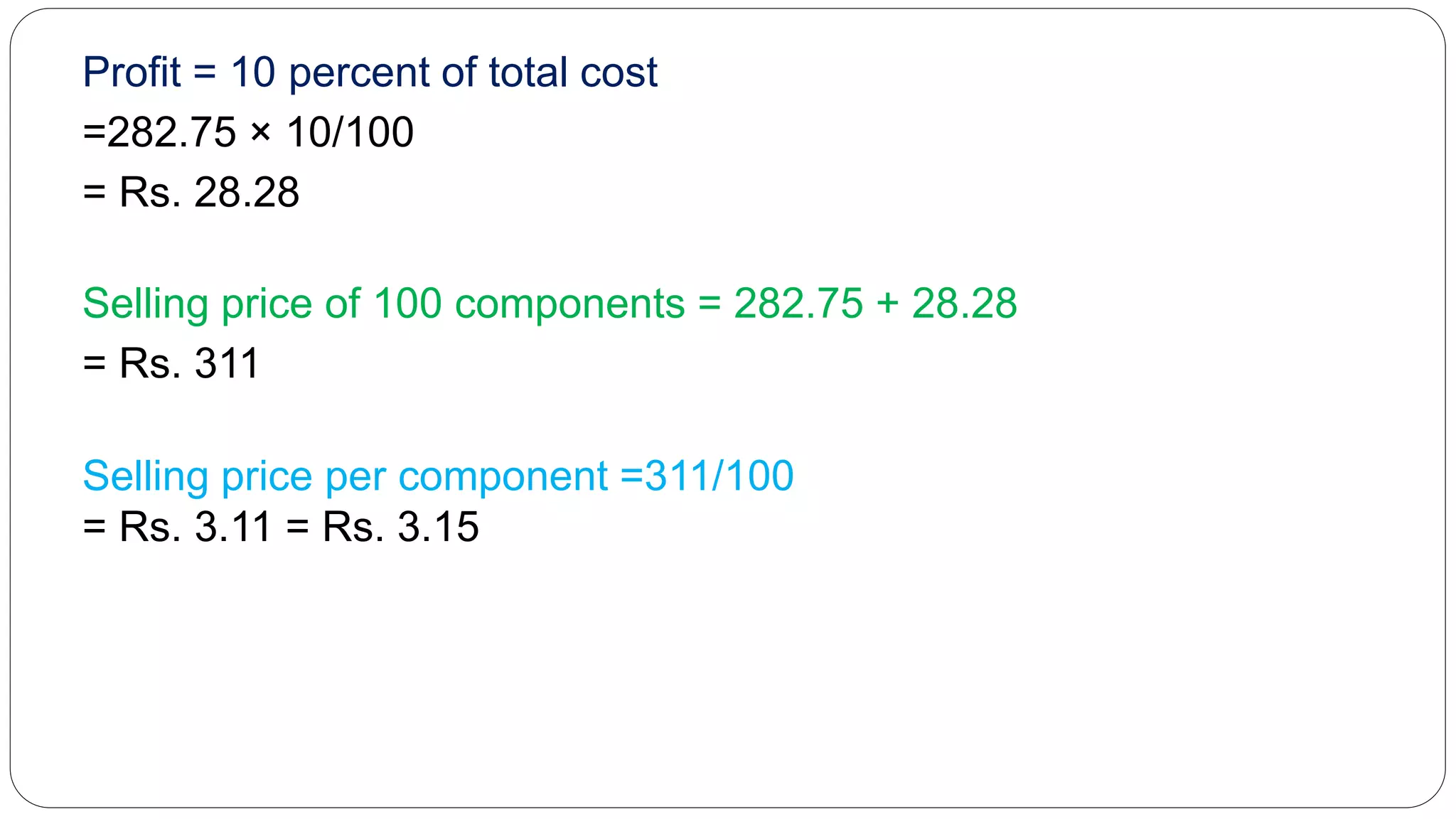 Profit = 10 percent of total cost
=282.75 × 10/100
= Rs. 28.28
Selling price of 100 components = 282.75 + 28.28
= Rs. 311
Selling price per component =311/100
= Rs. 3.11 = Rs. 3.15
 