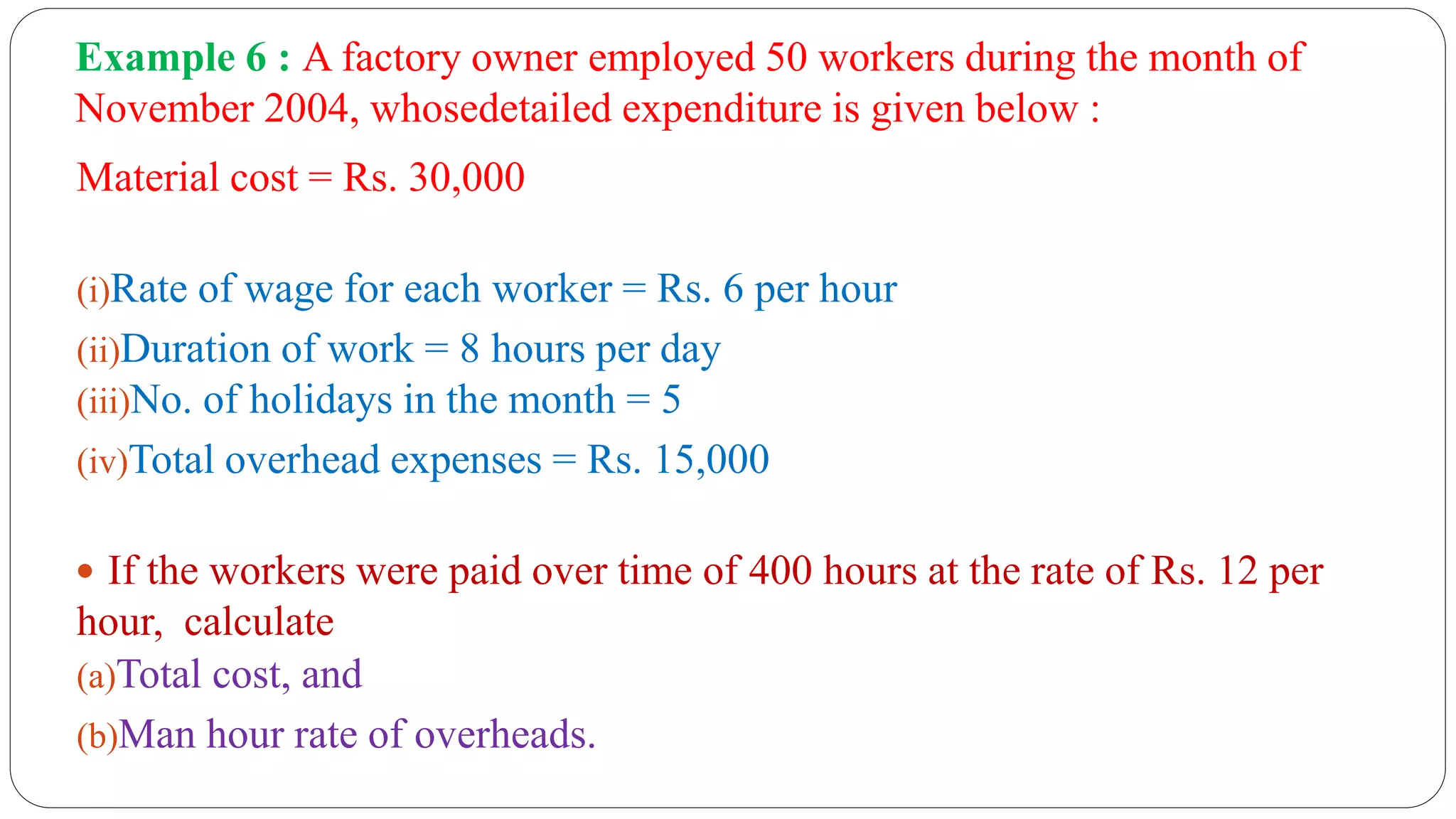 Example 6 : A factory owner employed 50 workers during the month of
November 2004, whosedetailed expenditure is given below :
Material cost = Rs. 30,000
(i)Rate of wage for each worker = Rs. 6 per hour
(ii)Duration of work = 8 hours per day
(iii)No. of holidays in the month = 5
(iv)Total overhead expenses = Rs. 15,000
 If the workers were paid over time of 400 hours at the rate of Rs. 12 per
hour, calculate
(a)Total cost, and
(b)Man hour rate of overheads.
 