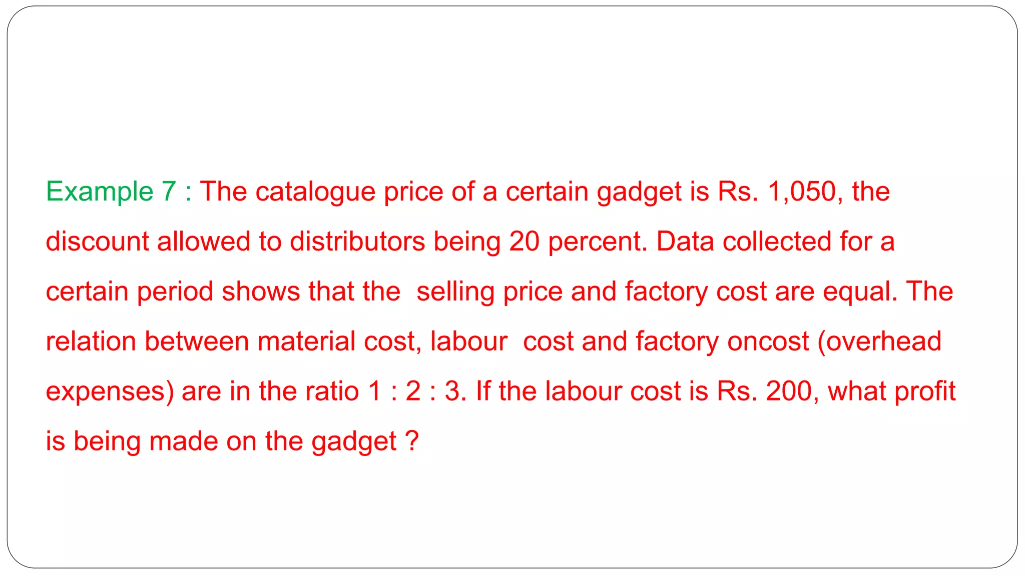 Example 7 : The catalogue price of a certain gadget is Rs. 1,050, the
discount allowed to distributors being 20 percent. Data collected for a
certain period shows that the selling price and factory cost are equal. The
relation between material cost, labour cost and factory oncost (overhead
expenses) are in the ratio 1 : 2 : 3. If the labour cost is Rs. 200, what profit
is being made on the gadget ?
 