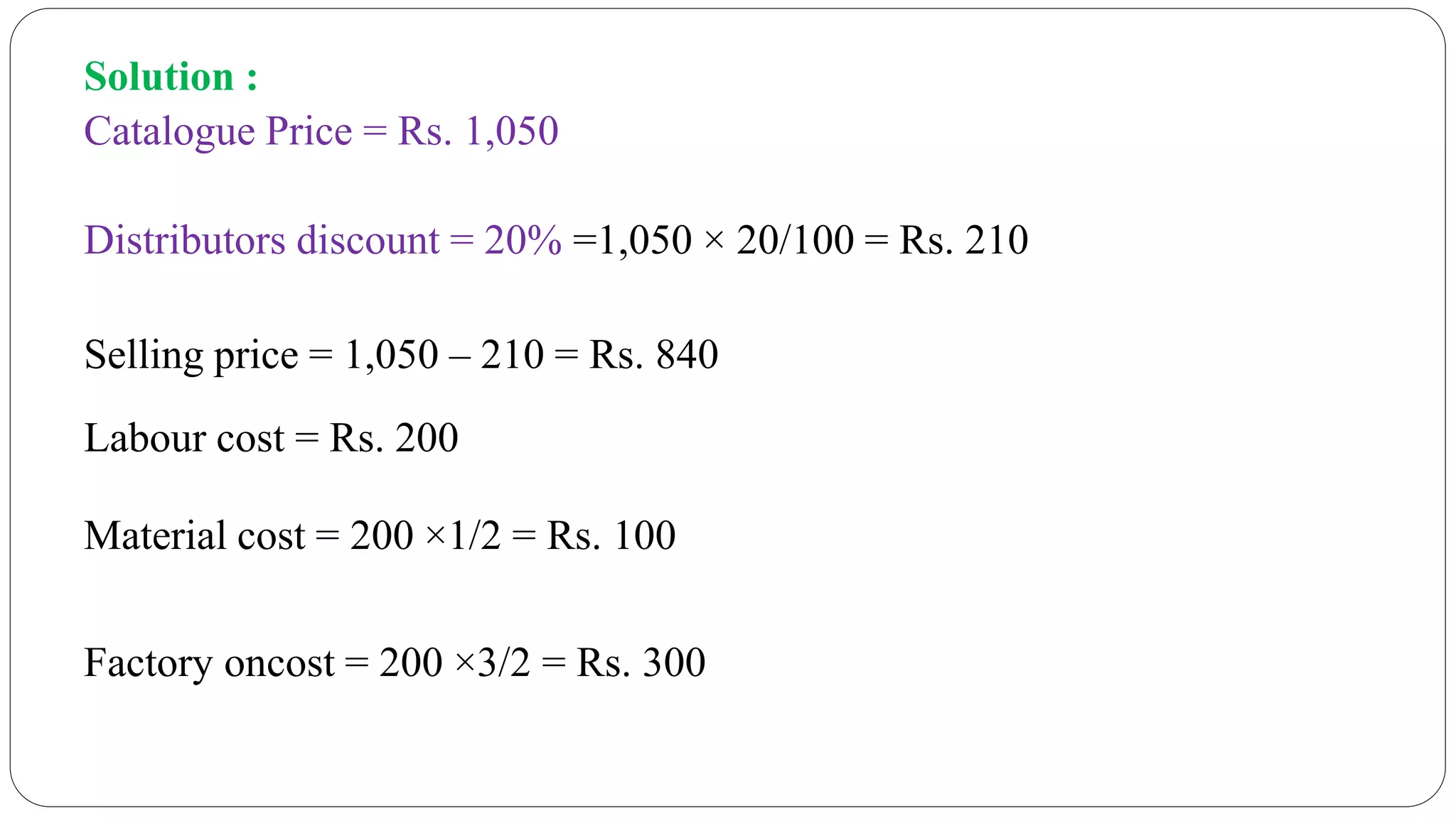 Solution :
Catalogue Price = Rs. 1,050
Distributors discount = 20% =1,050 × 20/100 = Rs. 210
Selling price = 1,050 – 210 = Rs. 840
Labour cost = Rs. 200
Material cost = 200 ×1/2 = Rs. 100
Factory oncost = 200 ×3/2 = Rs. 300
 