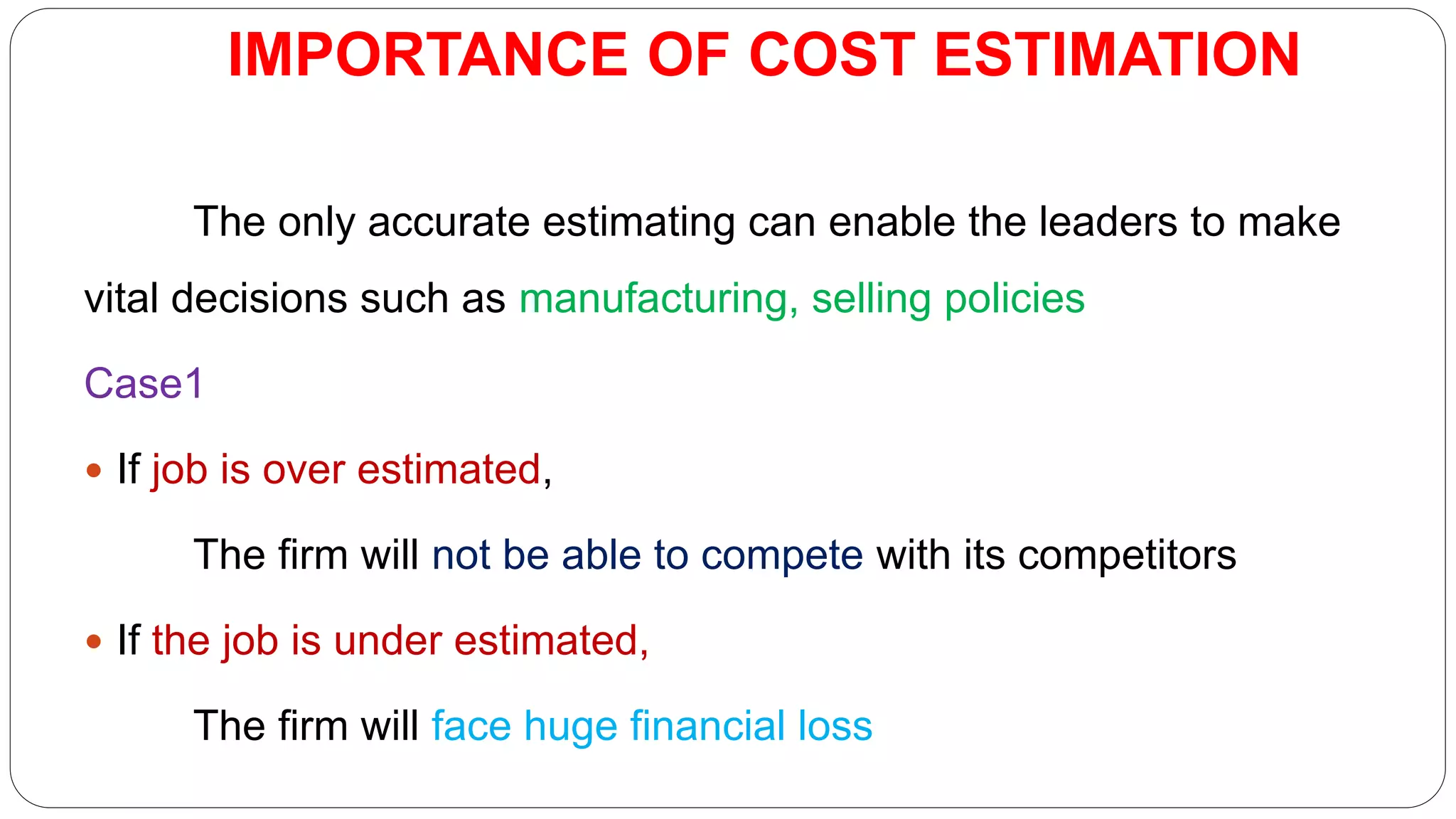 IMPORTANCE OF COST ESTIMATION
The only accurate estimating can enable the leaders to make
vital decisions such as manufacturing, selling policies
Case1
 If job is over estimated,
The firm will not be able to compete with its competitors
 If the job is under estimated,
The firm will face huge financial loss
 