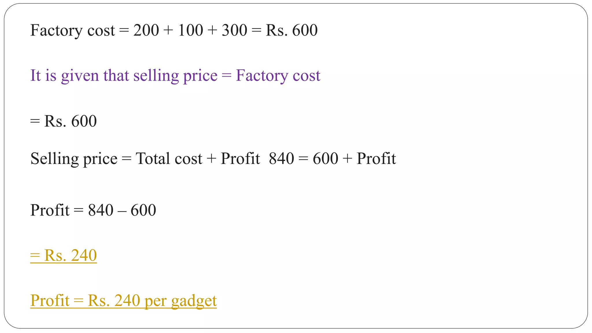Factory cost = 200 + 100 + 300 = Rs. 600
It is given that selling price = Factory cost
= Rs. 600
Selling price = Total cost + Profit 840 = 600 + Profit
Profit = 840 – 600
= Rs. 240
Profit = Rs. 240 per gadget
 