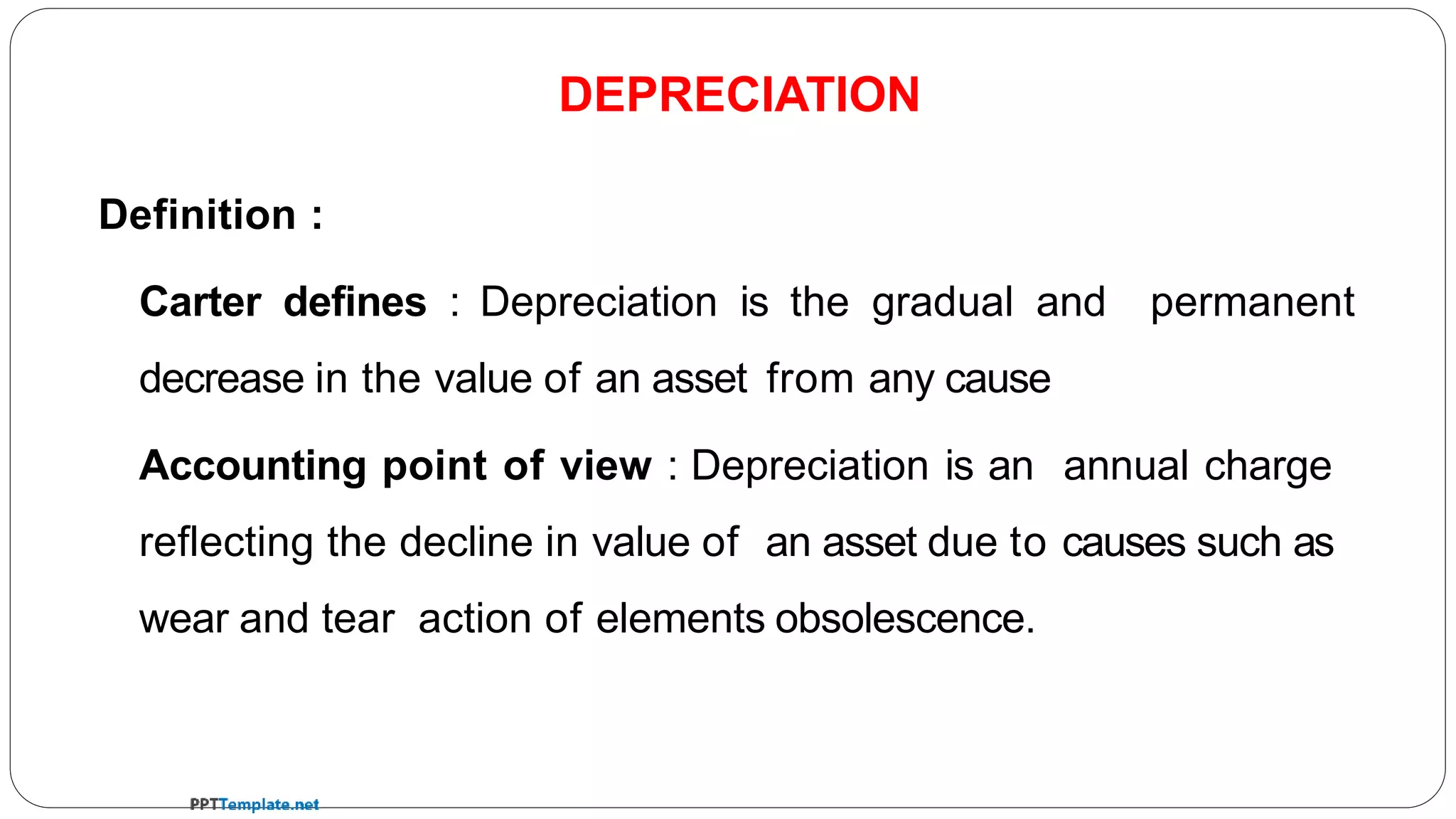 Definition :
Carter defines : Depreciation is the gradual and permanent
decrease in the value of an asset from any cause
Accounting point of view : Depreciation is an annual charge
reflecting the decline in value of an asset due to causes such as
wear and tear action of elements obsolescence.
DEPRECIATION
 