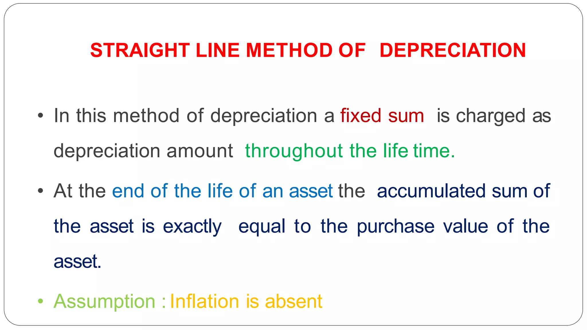 • In this method of depreciation a fixed sum is charged as
depreciation amount throughout the life time.
• At the end of the life of an asset the accumulated sum of
the asset is exactly equal to the purchase value of the
asset.
• Assumption : Inflation is absent
STRAIGHT LINE METHOD OF DEPRECIATION
 