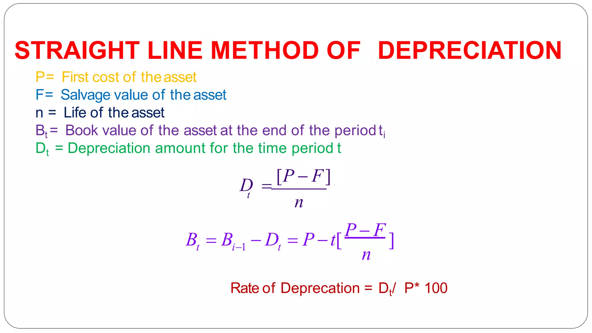 t t
n
i1
B  B  D  P t[P  F ]
t
n
P= First cost of theasset
F= Salvage value of the asset
n = Life of the asset
Bt = Book value of the asset at the end of the periodti
Dt = Depreciation amount for the time period t
D 
[P  F]
STRAIGHT LINE METHOD OF DEPRECIATION
Rate of Deprecation = Dt/ P* 100
 