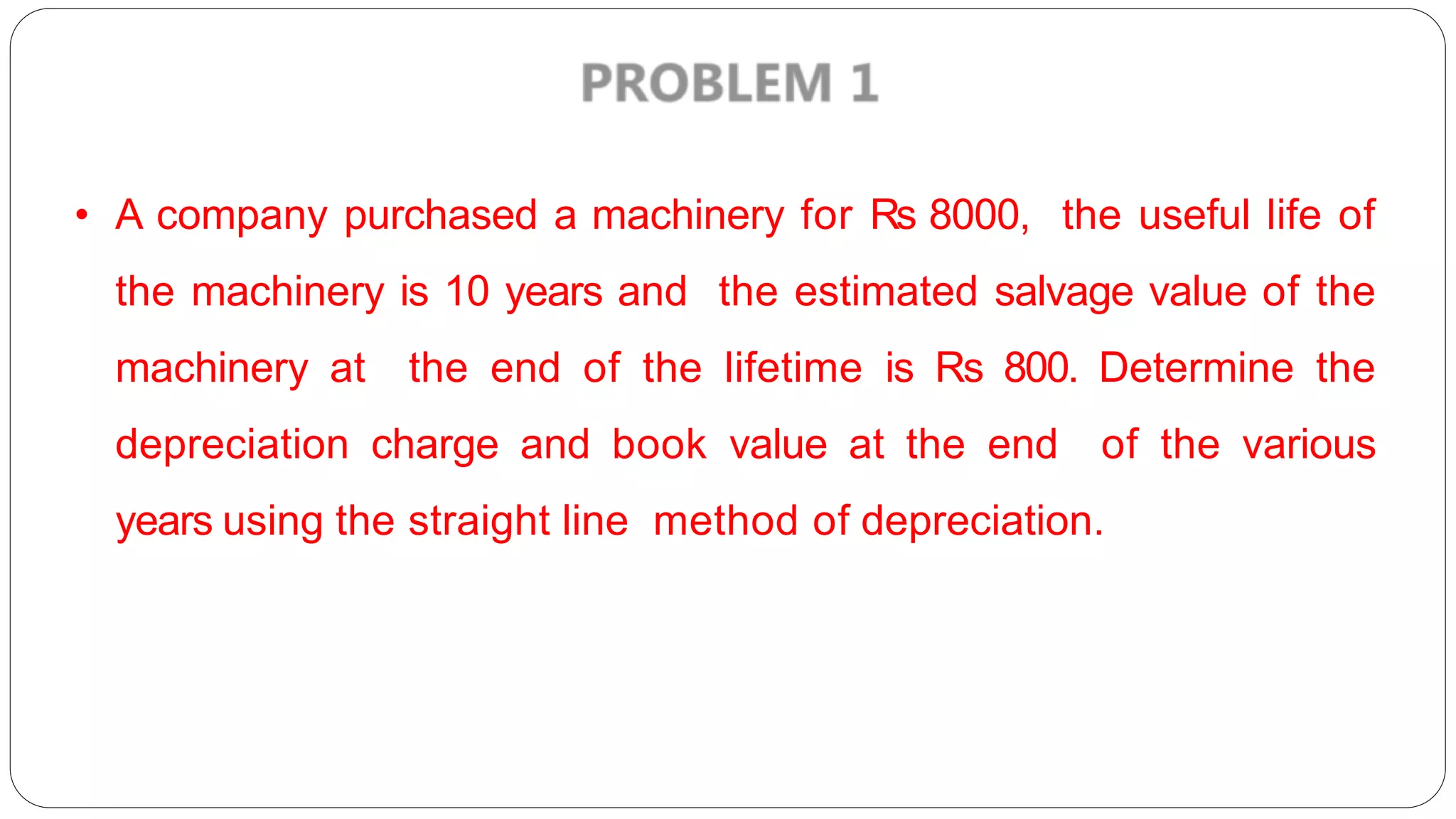 • A company purchased a machinery for Rs 8000, the useful life of
the machinery is 10 years and the estimated salvage value of the
machinery at the end of the lifetime is Rs 800. Determine the
depreciation charge and book value at the end of the various
years using the straight line method of depreciation.
 