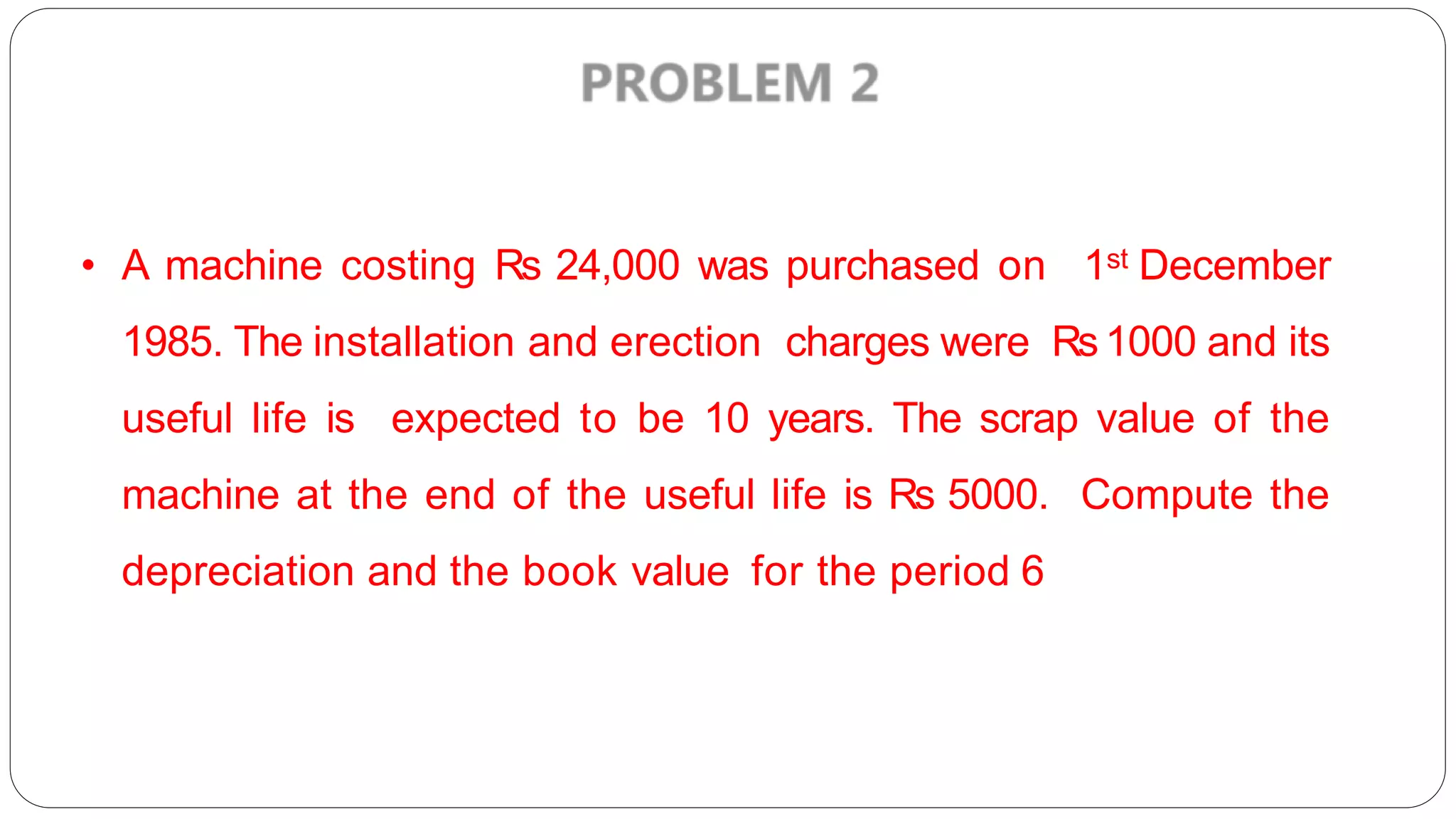• A machine costing Rs 24,000 was purchased on 1st December
1985. The installation and erection charges were Rs1000 and its
useful life is expected to be 10 years. The scrap value of the
machine at the end of the useful life is Rs 5000. Compute the
depreciation and the book value for the period 6
 