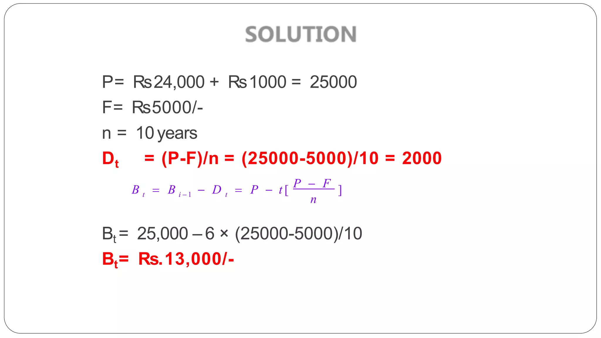 P= Rs24,000 + Rs1000 = 25000
F= Rs5000/-
n = 10years
Dt = (P-F)/n = (25000-5000)/10 = 2000
Bt = 25,000 – 6 × (25000-5000)/10
Bt= Rs.13,000/-
n
t i  1 t
B  B  D  P  t [ P  F ]
 
