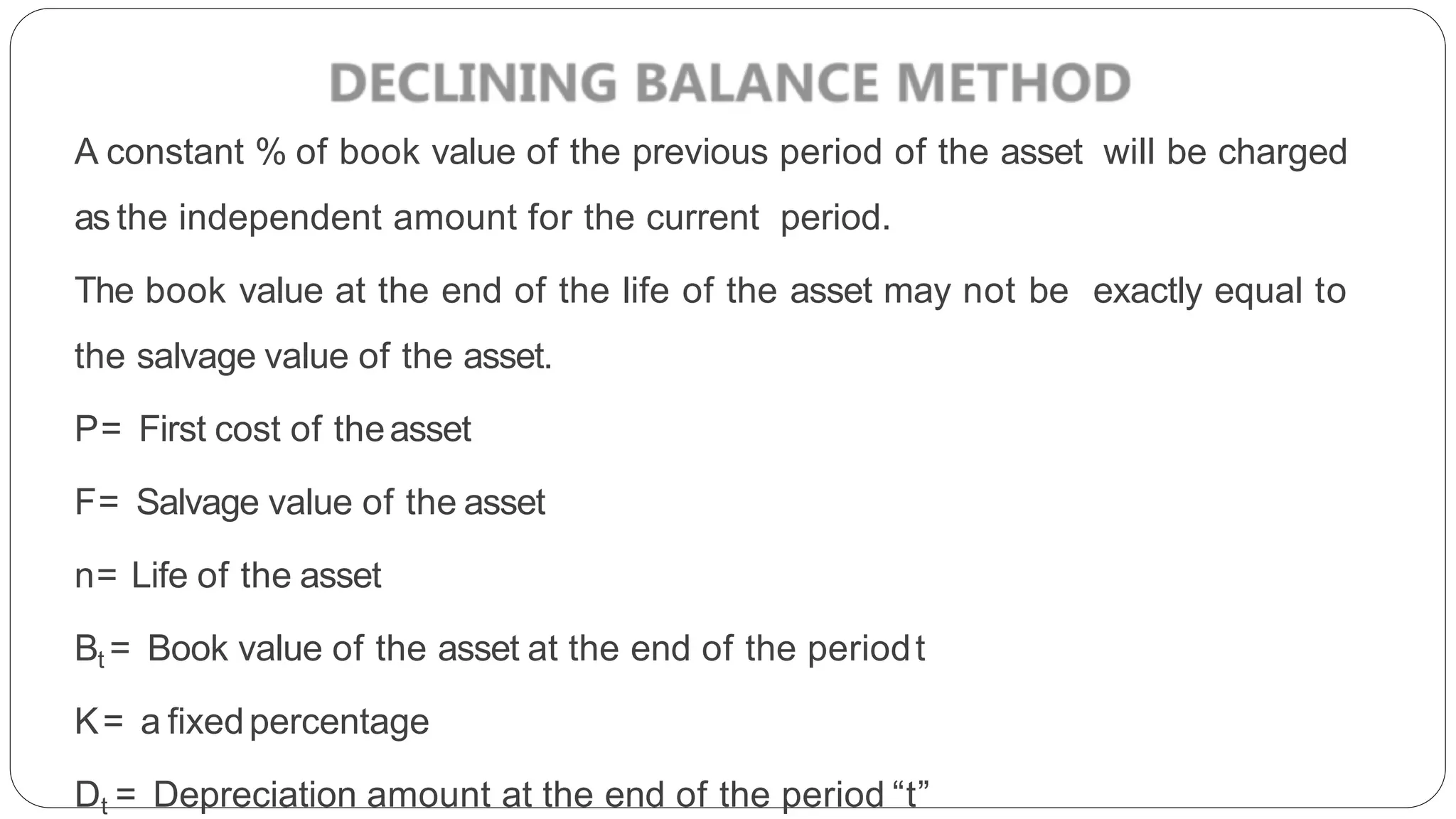 A constant % of book value of the previous period of the asset will be charged
as the independent amount for the current period.
The book value at the end of the life of the asset may not be exactly equal to
the salvage value of the asset.
P= First cost of theasset
F= Salvage value of the asset
n= Life of the asset
Bt = Book value of the asset at the end of the periodt
K= a fixedpercentage
Dt = Depreciation amount at the end of the period “t”
 