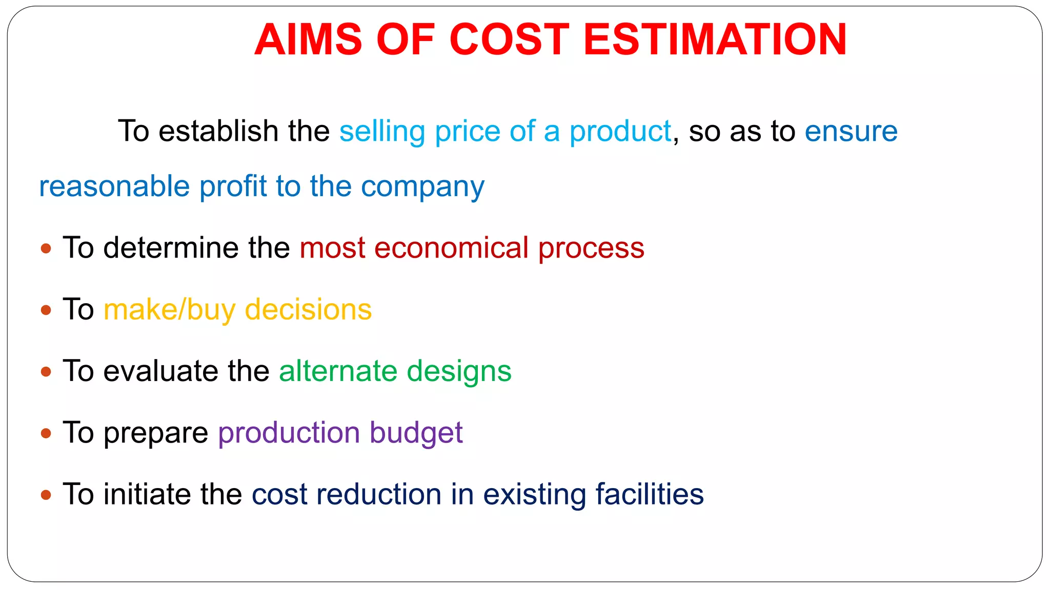 AIMS OF COST ESTIMATION
To establish the selling price of a product, so as to ensure
reasonable profit to the company
 To determine the most economical process
 To make/buy decisions
 To evaluate the alternate designs
 To prepare production budget
 To initiate the cost reduction in existing facilities
 
