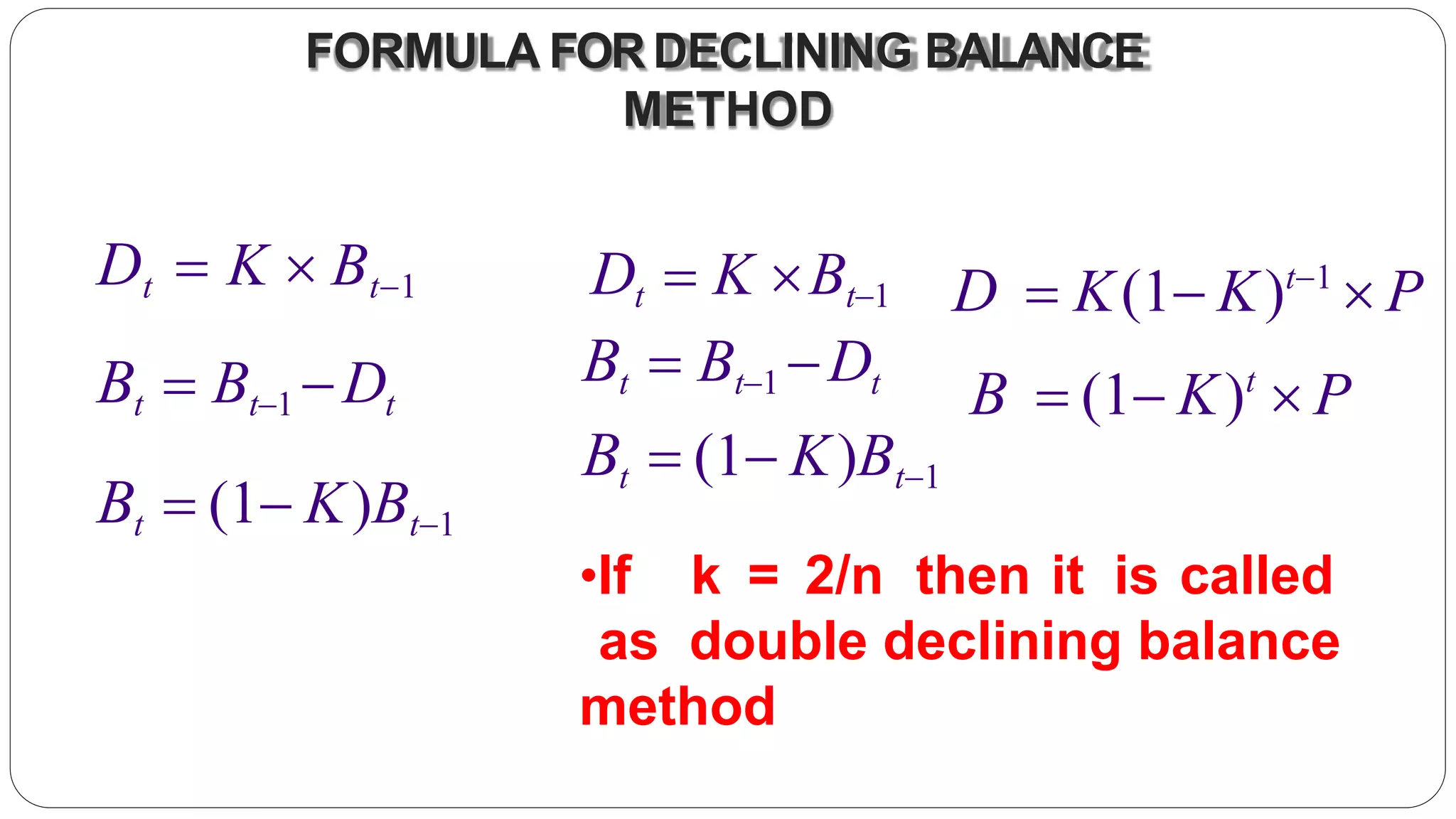 FORMULA FORDECLINING BALANCE
METHOD
Dt  K  Bt1
Bt  Bt1 Dt
Bt  (1 K)Bt1
Dt  K Bt1
Bt  Bt1 Dt
Bt  (1 K)Bt1
D  K(1 K)t1
 P
B  (1 K)t
 P
•If k = 2/n then it is called
as double declining balance
method
 