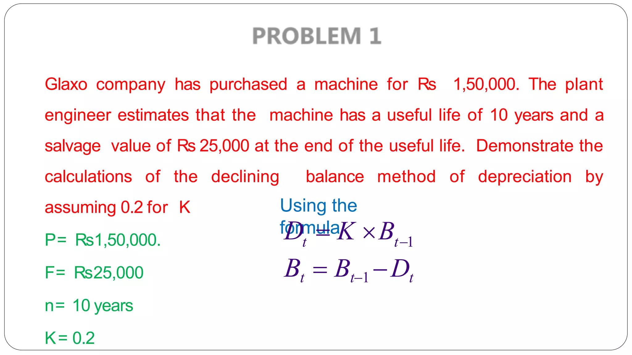 Glaxo company has purchased a machine for Rs 1,50,000. The plant
engineer estimates that the machine has a useful life of 10 years and a
salvage value of Rs 25,000 at the end of the useful life. Demonstrate the
calculations of the declining balance method of depreciation by
assuming 0.2 for K
P= Rs1,50,000.
F= Rs25,000
n= 10 years
K= 0.2
Using the
formula
t t1
D  K B
Bt  Bt1 Dt
 