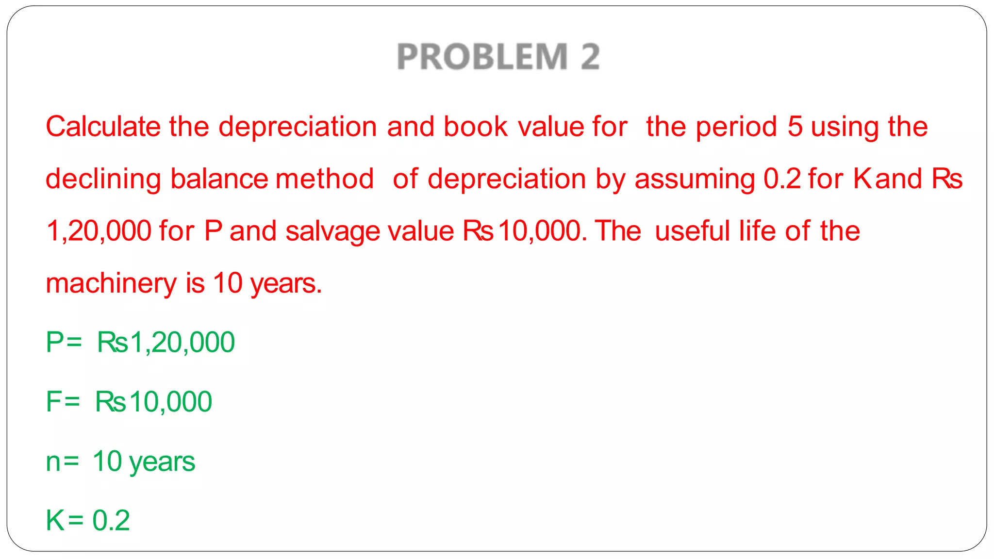 Calculate the depreciation and book value for the period 5 using the
declining balance method of depreciation by assuming 0.2 for Kand Rs
1,20,000 for P and salvage value Rs10,000. The useful life of the
machinery is 10 years.
P= Rs1,20,000
F= Rs10,000
n= 10 years
K= 0.2
 