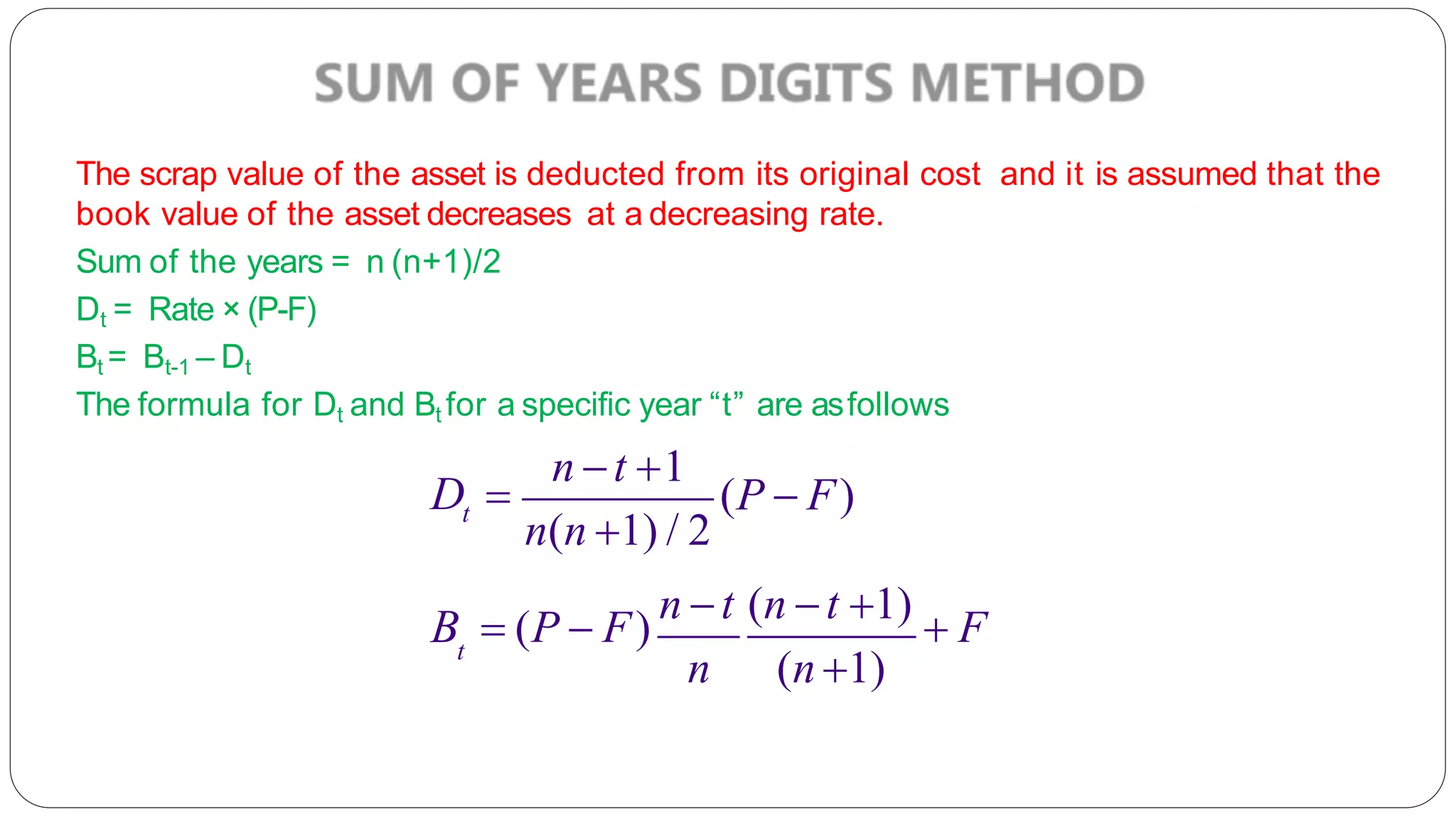 The scrap value of the asset is deducted from its original cost and it is assumed that the
book value of the asset decreases at a decreasing rate.
Sum of the years = n (n+1)/2
Dt = Rate × (P-F)
Bt = Bt-1 – Dt
The formula for Dt and Bt for a specific year “t” are asfollows
t
n t 1
D  (P  F)
n(n 1) / 2
t
B  (P  F)
n t (n t 1)
 F
n (n 1)
 