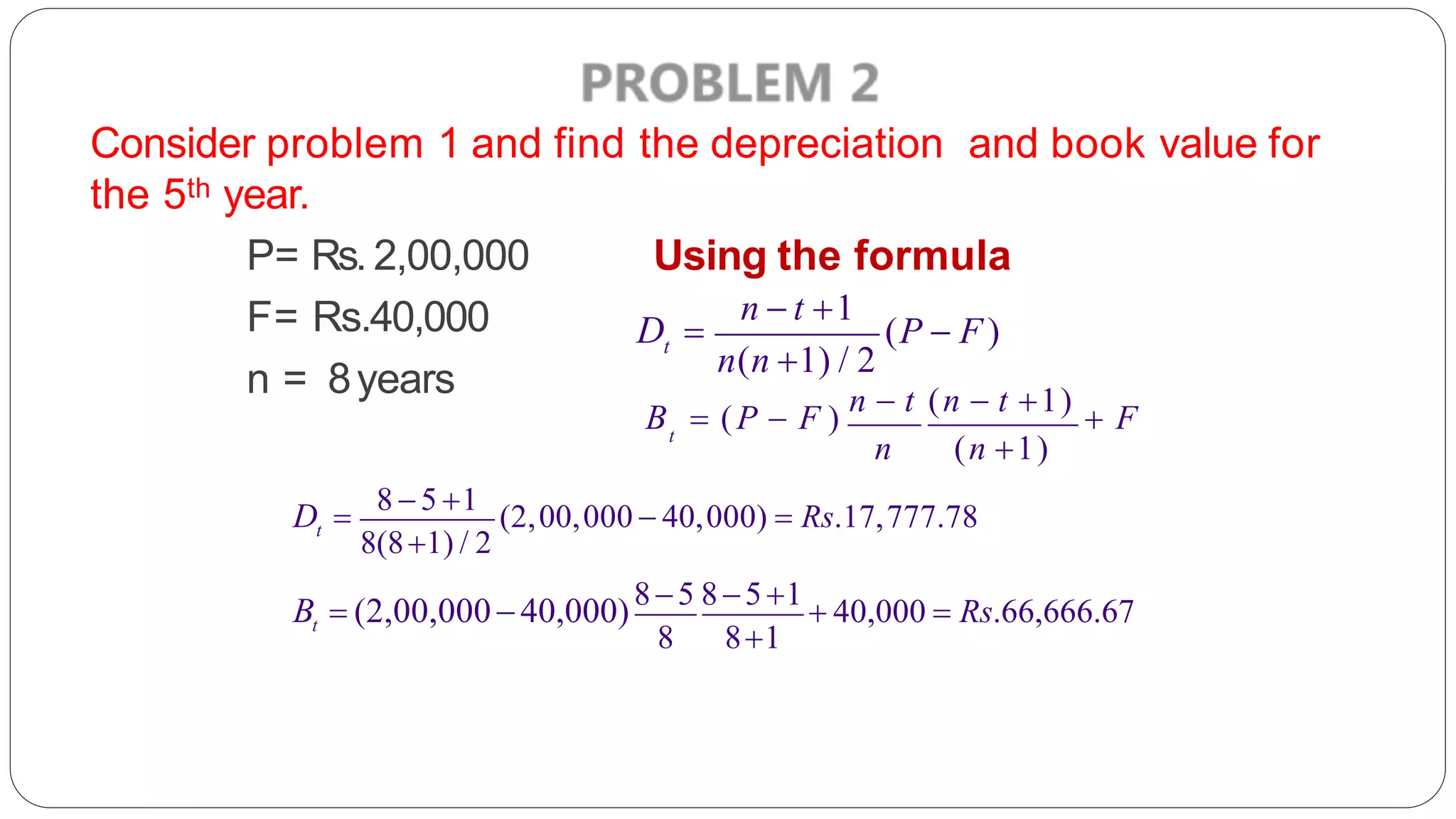 Consider problem 1 and find the depreciation and book value for
the 5th year.
Using the formula
P= Rs. 2,00,000
F= Rs.40,000
n = 8years
t
n  t 1
D  (P  F)
n(n 1) / 2
t
B  (P  F )
n  t (n  t 1)
 F
n (n 1)
t
D 
8 5 1
(2,00,000  40,000)  Rs.17,777.78
8(81) / 2
t
8 81
B  (2,00,00040,000)85 851
 40,000  Rs.66,666.67
 