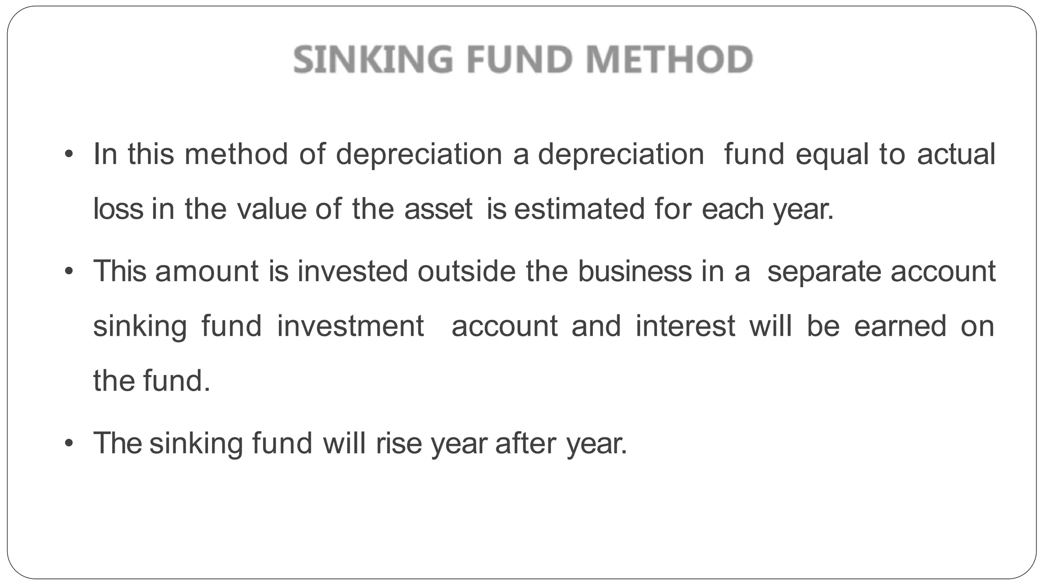 • In this method of depreciation a depreciation fund equal to actual
loss in the value of the asset is estimated for each year.
• This amount is invested outside the business in a separate account
sinking fund investment account and interest will be earned on
the fund.
• The sinking fund will rise year after year.
 