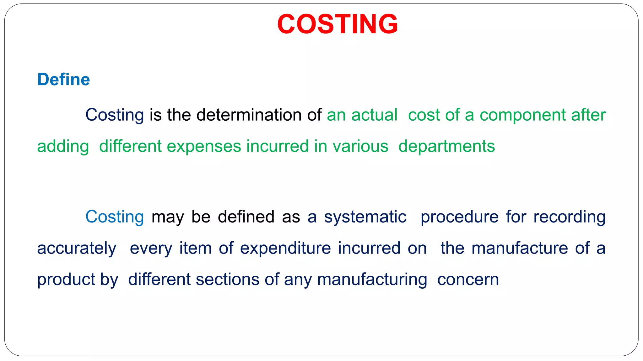 COSTING
Define
Costing is the determination of an actual cost of a component after
adding different expenses incurred in various departments
Costing may be defined as a systematic procedure for recording
accurately every item of expenditure incurred on the manufacture of a
product by different sections of any manufacturing concern
 