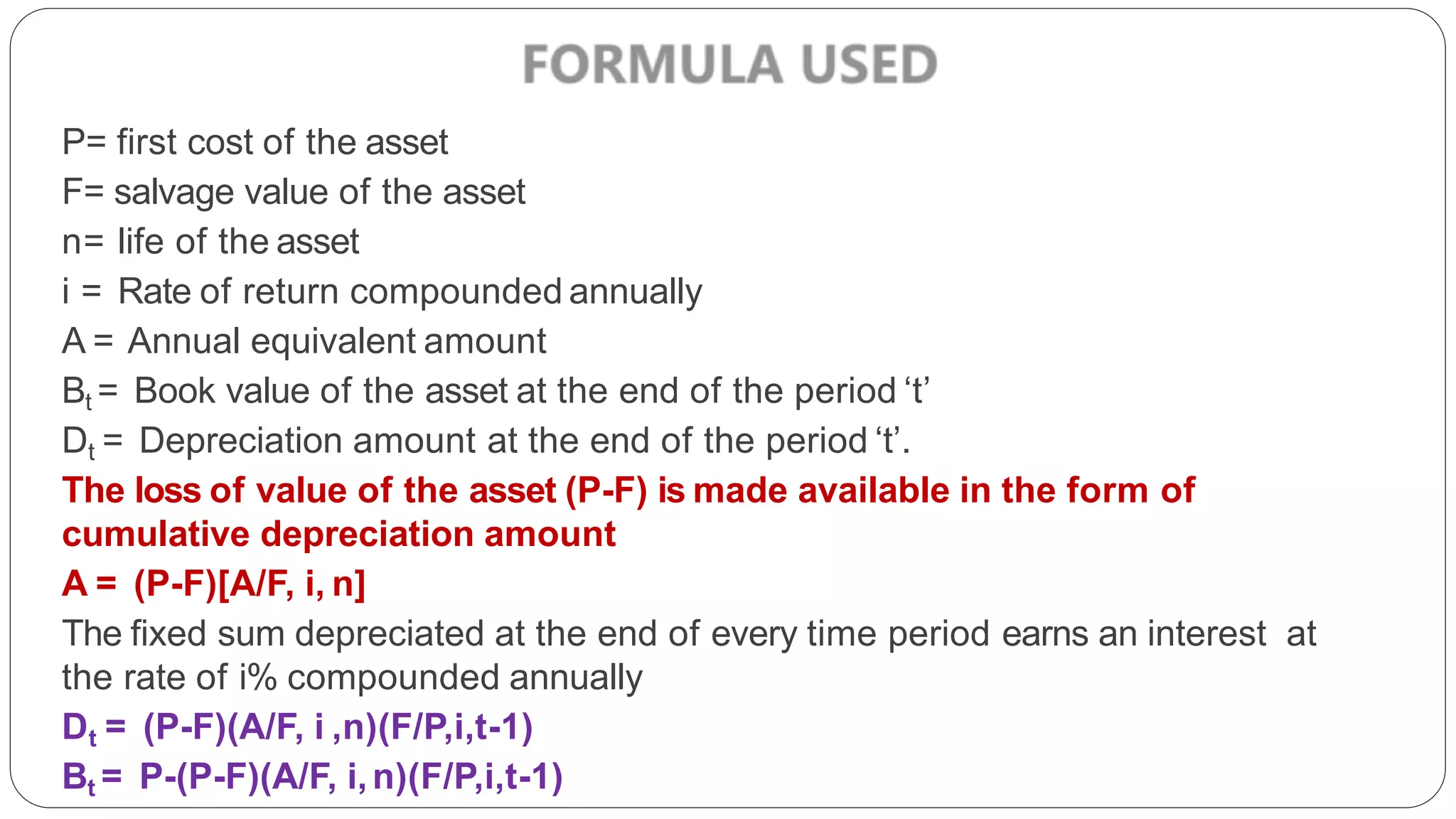 P= first cost of the asset
F= salvage value of the asset
n= life of the asset
i = Rate of return compounded annually
A = Annual equivalent amount
Bt = Book value of the asset at the end of the period ‘t’
Dt = Depreciation amount at the end of the period ‘t’.
The loss of value of the asset (P-F) is made available in the form of
cumulative depreciation amount
A = (P-F)[A/F, i, n]
The fixed sum depreciated at the end of every time period earns an interest at
the rate of i% compounded annually
Dt = (P-F)(A/F, i ,n)(F/P,i,t-1)
Bt = P-(P-F)(A/F, i,n)(F/P,i,t-1)
 