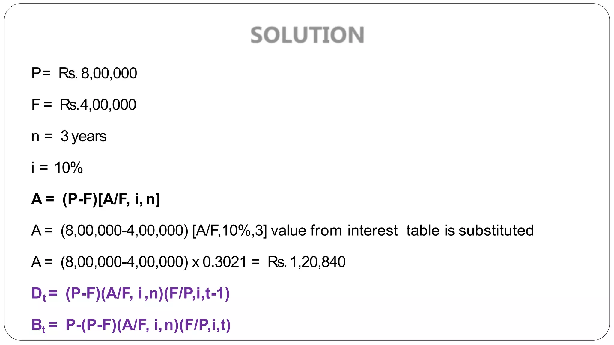 P= Rs. 8,00,000
F = Rs.4,00,000
n = 3years
i = 10%
A = (P-F)[A/F, i, n]
A = (8,00,000-4,00,000) [A/F,10%,3] value from interest table is substituted
A = (8,00,000-4,00,000) x 0.3021 = Rs.1,20,840
Dt = (P-F)(A/F, i,n)(F/P,i,t-1)
Bt = P-(P-F)(A/F, i,n)(F/P,i,t)
 