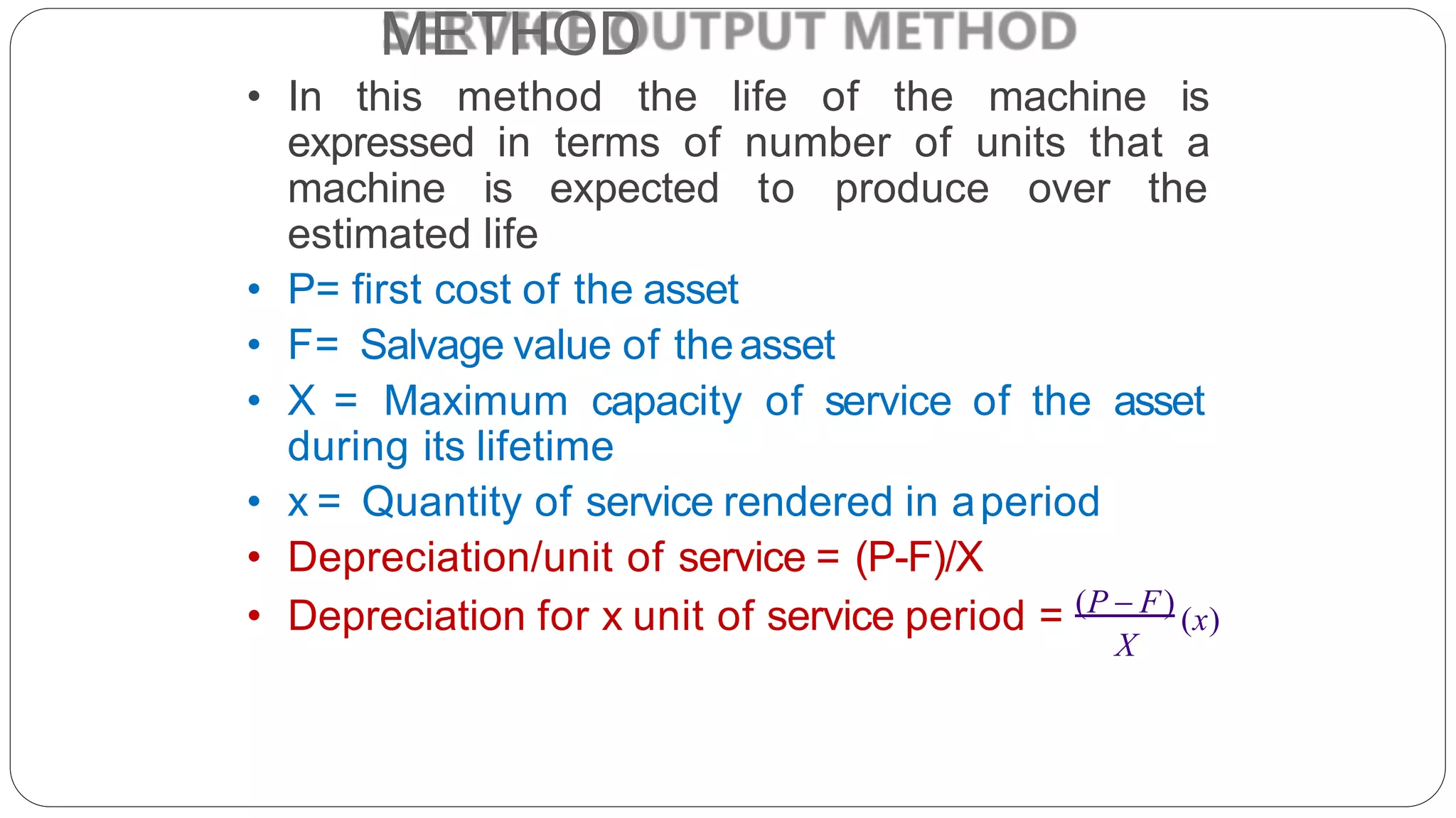 METHOD
• In this method the life of the machine is
expressed in terms of number of units that a
machine is expected to produce over the
estimated life
• P= first cost of the asset
• F= Salvage value of theasset
• X = Maximum capacity of service of the asset
during its lifetime
• x = Quantity of service rendered in aperiod
• Depreciation/unit of service = (P-F)/X
X
• Depreciation for x unit of service period = (P  F)
(x)
 