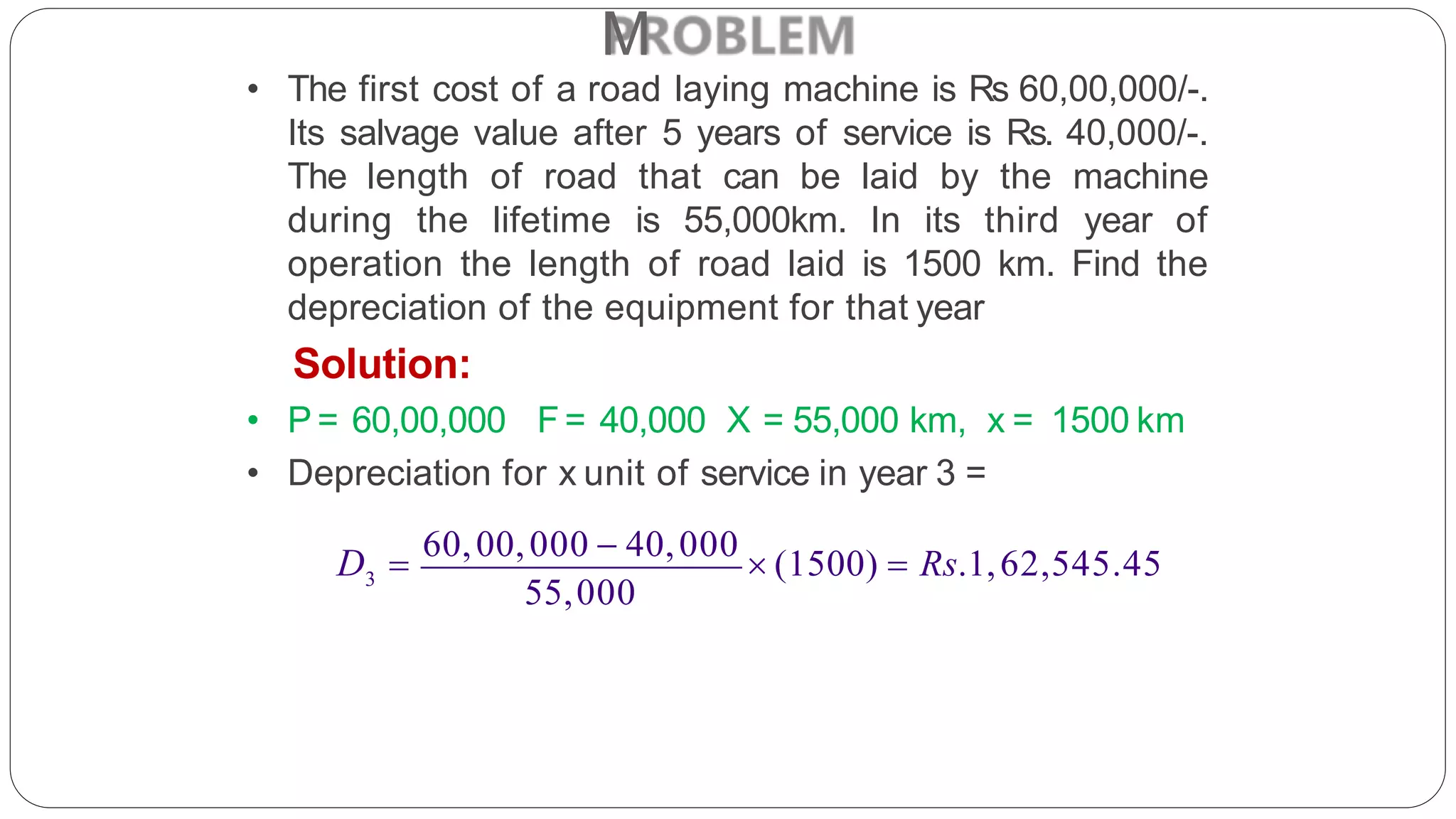 M
• The first cost of a road laying machine is Rs 60,00,000/-.
Its salvage value after 5 years of service is Rs. 40,000/-.
The length of road that can be laid by the machine
during the lifetime is 55,000km. In its third year of
operation the length of road laid is 1500 km. Find the
depreciation of the equipment for that year
Solution:
• P = 60,00,000 F= 40,000 X = 55,000 km, x = 1500 km
• Depreciation for x unit of service in year 3 =
3
55,000
D 
60,00,000  40,000
 (1500)  Rs.1,62,545.45
 