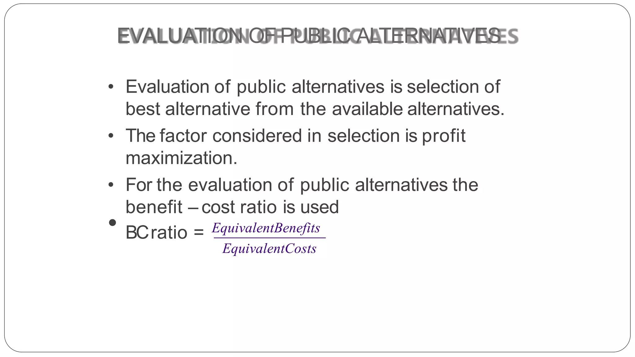 EVALUATION OF PUBLIC ALTERNATIVES
• Evaluation of public alternatives is selection of
best alternative from the available alternatives.
• The factor considered in selection is profit
maximization.
• For the evaluation of public alternatives the
benefit – cost ratio is used
• BCratio = EquivalentBenefits
EquivalentCosts
 